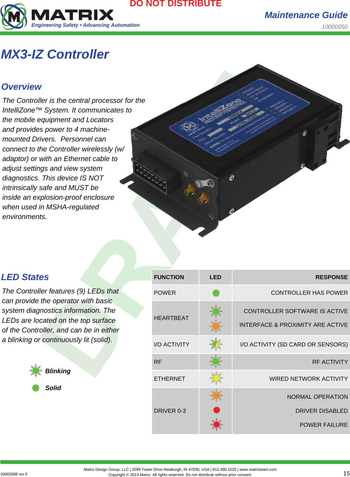 Engineering Safety • Advancing Automation 1510002008 rev 0  Matrix Design Group, LLC | 3299 Tower Drive Newburgh, IN 47630, USA | 812.490.1525 | www.matrixteam.com Copyright © 2013 Matrix. All rights reserved. Do not distribute without prior consent.DO NOT DISTRIBUTE  Maintenance Guide 10000050 The Controller is the central processor for the IntelliZone™ System. It communicates to the mobile equipment and Locators and provides power to 4 machine-mounted Drivers.  Personnel can connect to the Controller wirelessly (w/ adaptor) or with an Ethernet cable to adjust settings and view system diagnostics. This device IS NOT intrinsically safe and MUST be inside an explosion-proof enclosure when used in MSHA-regulated environments. MX3-IZ Controller Overview The Controller features (9) LEDs that can provide the operator with basic system diagnostics information. The LEDs are located on the top surface of the Controller, and can be in either a blinking or continuously lit (solid). LED States Blinking Solid POWER   CONTROLLER HAS POWER HEARTBEAT    CONTROLLER SOFTWARE IS ACTIVE INTERFACE &amp; PROXIMITY ARE ACTIVE I/O ACTIVITY   I/O ACTIVITY (SD CARD OR SENSORS) RF   RF ACTIVITY ETHERNET   WIRED NETWORK ACTIVITY DRIVER 0-3    NORMAL OPERATION DRIVER DISABLED POWER FAILURE FUNCTION  LED  RESPONSE 