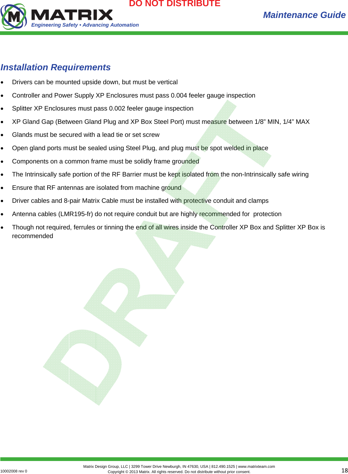 Engineering Safety • Advancing Automation 1810002008 rev 0  Matrix Design Group, LLC | 3299 Tower Drive Newburgh, IN 47630, USA | 812.490.1525 | www.matrixteam.com Copyright © 2013 Matrix. All rights reserved. Do not distribute without prior consent.DO NOT DISTRIBUTE  Maintenance Guide Installation Requirements  Drivers can be mounted upside down, but must be vertical  Controller and Power Supply XP Enclosures must pass 0.004 feeler gauge inspection  Splitter XP Enclosures must pass 0.002 feeler gauge inspection   XP Gland Gap (Between Gland Plug and XP Box Steel Port) must measure between 1/8” MIN, 1/4” MAX  Glands must be secured with a lead tie or set screw   Open gland ports must be sealed using Steel Plug, and plug must be spot welded in place  Components on a common frame must be solidly frame grounded  The Intrinsically safe portion of the RF Barrier must be kept isolated from the non-Intrinsically safe wiring  Ensure that RF antennas are isolated from machine ground  Driver cables and 8-pair Matrix Cable must be installed with protective conduit and clamps  Antenna cables (LMR195-fr) do not require conduit but are highly recommended for  protection  Though not required, ferrules or tinning the end of all wires inside the Controller XP Box and Splitter XP Box is recommended