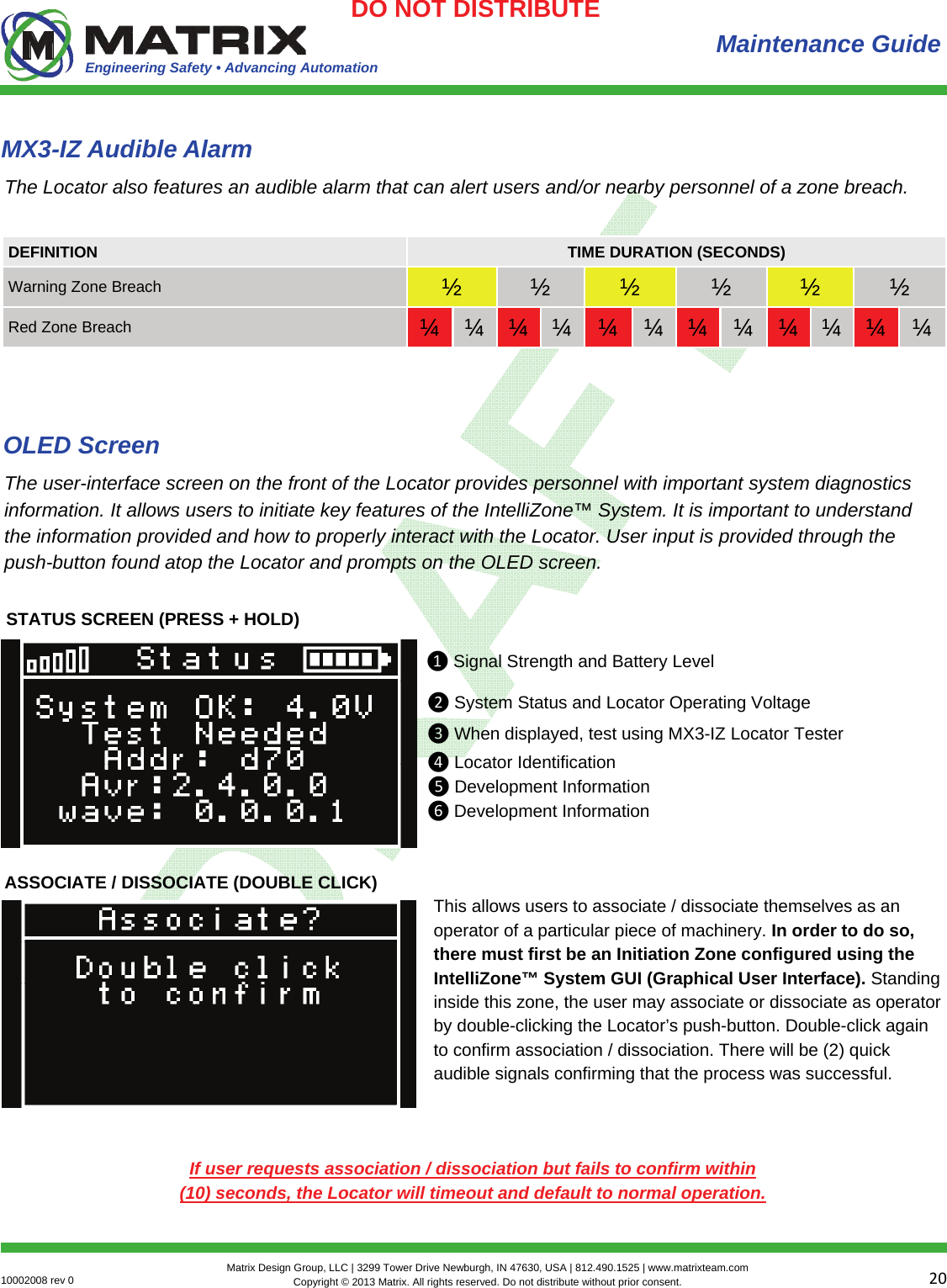 Engineering Safety • Advancing Automation 2010002008 rev 0  Matrix Design Group, LLC | 3299 Tower Drive Newburgh, IN 47630, USA | 812.490.1525 | www.matrixteam.com Copyright © 2013 Matrix. All rights reserved. Do not distribute without prior consent.DO NOT DISTRIBUTE Maintenance Guide The Locator also features an audible alarm that can alert users and/or nearby personnel of a zone breach. MX3-IZ Audible Alarm DEFINITION  TIME DURATION (SECONDS) Warning Zone Breach  ½  ½  ½  ½  ½  ½ Red Zone Breach  ¼  ¼  ¼  ¼  ¼  ¼  ¼  ¼  ¼  ¼  ¼  ¼ The user-interface screen on the front of the Locator provides personnel with important system diagnostics information. It allows users to initiate key features of the IntelliZone™ System. It is important to understand the information provided and how to properly interact with the Locator. User input is provided through the push-button found atop the Locator and prompts on the OLED screen. OLED Screen STATUS SCREEN (PRESS + HOLD) ❶Signal Strength and Battery Level ❷System Status and Locator Operating Voltage❸When displayed, test using MX3-IZ Locator Tester❹Locator Identification❺Development Information❻Development InformationASSOCIATE / DISSOCIATE (DOUBLE CLICK) This allows users to associate / dissociate themselves as an operator of a particular piece of machinery. In order to do so, there must first be an Initiation Zone configured using the IntelliZone™ System GUI (Graphical User Interface). Standing inside this zone, the user may associate or dissociate as operator by double-clicking the Locator’s push-button. Double-click again to confirm association / dissociation. There will be (2) quick audible signals confirming that the process was successful.  If user requests association / dissociation but fails to confirm within (10) seconds, the Locator will timeout and default to normal operation. 