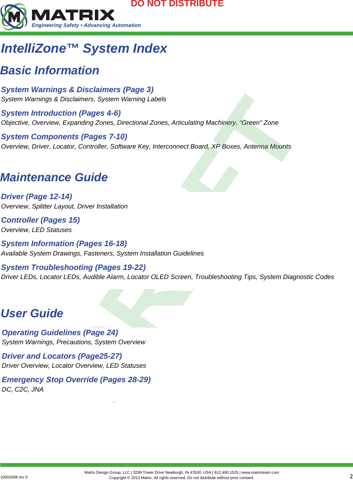 Engineering Safety • Advancing Automation 210002008 rev 0  Matrix Design Group, LLC | 3299 Tower Drive Newburgh, IN 47630, USA | 812.490.1525 | www.matrixteam.com Copyright © 2013 Matrix. All rights reserved. Do not distribute without prior consent.DO NOT DISTRIBUTE IntelliZone™ System Index System Warnings &amp; Disclaimers (Page 3) System Warnings &amp; Disclaimers, System Warning Labels System Introduction (Pages 4-6) Objective, Overview, Expanding Zones, Directional Zones, Articulating Machinery, “Green” Zone System Components (Pages 7-10) Overview, Driver, Locator, Controller, Software Key, Interconnect Board, XP Boxes, Antenna Mounts Basic Information Driver (Page 12-14) Overview, Splitter Layout, Driver Installation  Controller (Pages 15) Overview, LED Statuses  System Information (Pages 16-18) Available System Drawings, Fasteners, System Installation Guidelines System Troubleshooting (Pages 19-22) Driver LEDs, Locator LEDs, Audible Alarm, Locator OLED Screen, Troubleshooting Tips, System Diagnostic Codes Maintenance Guide Operating Guidelines (Page 24) System Warnings, Precautions, System Overview Driver and Locators (Page25-27) Driver Overview, Locator Overview, LED Statuses  Emergency Stop Override (Pages 28-29) DC, C2C, JNA User Guide 