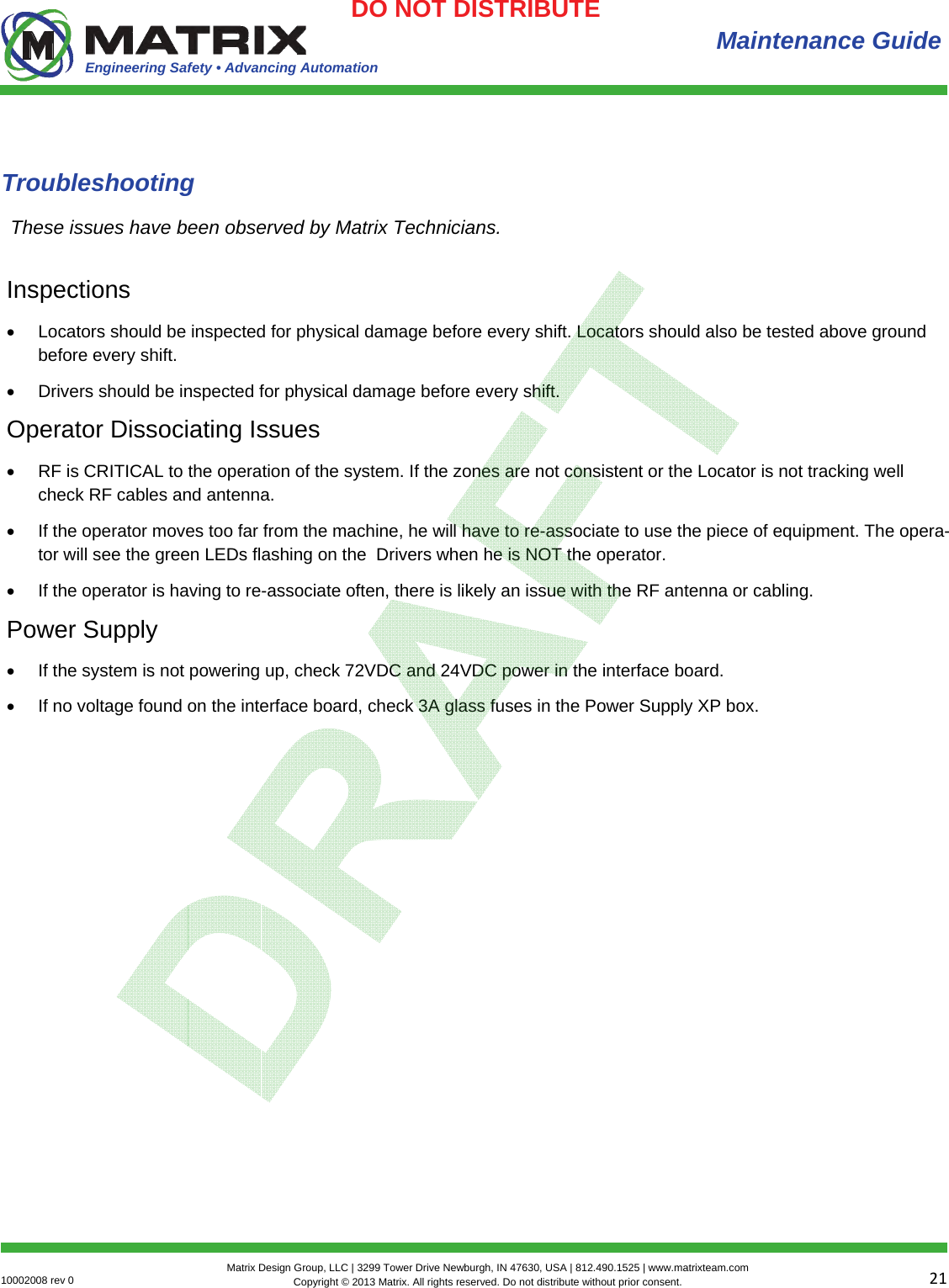 Engineering Safety • Advancing Automation 2110002008 rev 0  Matrix Design Group, LLC | 3299 Tower Drive Newburgh, IN 47630, USA | 812.490.1525 | www.matrixteam.com Copyright © 2013 Matrix. All rights reserved. Do not distribute without prior consent.DO NOT DISTRIBUTE  Maintenance Guide Troubleshooting Inspections  Locators should be inspected for physical damage before every shift. Locators should also be tested above ground before every shift.  Drivers should be inspected for physical damage before every shift.  Operator Dissociating Issues  RF is CRITICAL to the operation of the system. If the zones are not consistent or the Locator is not tracking well check RF cables and antenna.   If the operator moves too far from the machine, he will have to re-associate to use the piece of equipment. The opera-tor will see the green LEDs flashing on the  Drivers when he is NOT the operator.   If the operator is having to re-associate often, there is likely an issue with the RF antenna or cabling.  Power Supply  If the system is not powering up, check 72VDC and 24VDC power in the interface board.   If no voltage found on the interface board, check 3A glass fuses in the Power Supply XP box.  These issues have been observed by Matrix Technicians. 