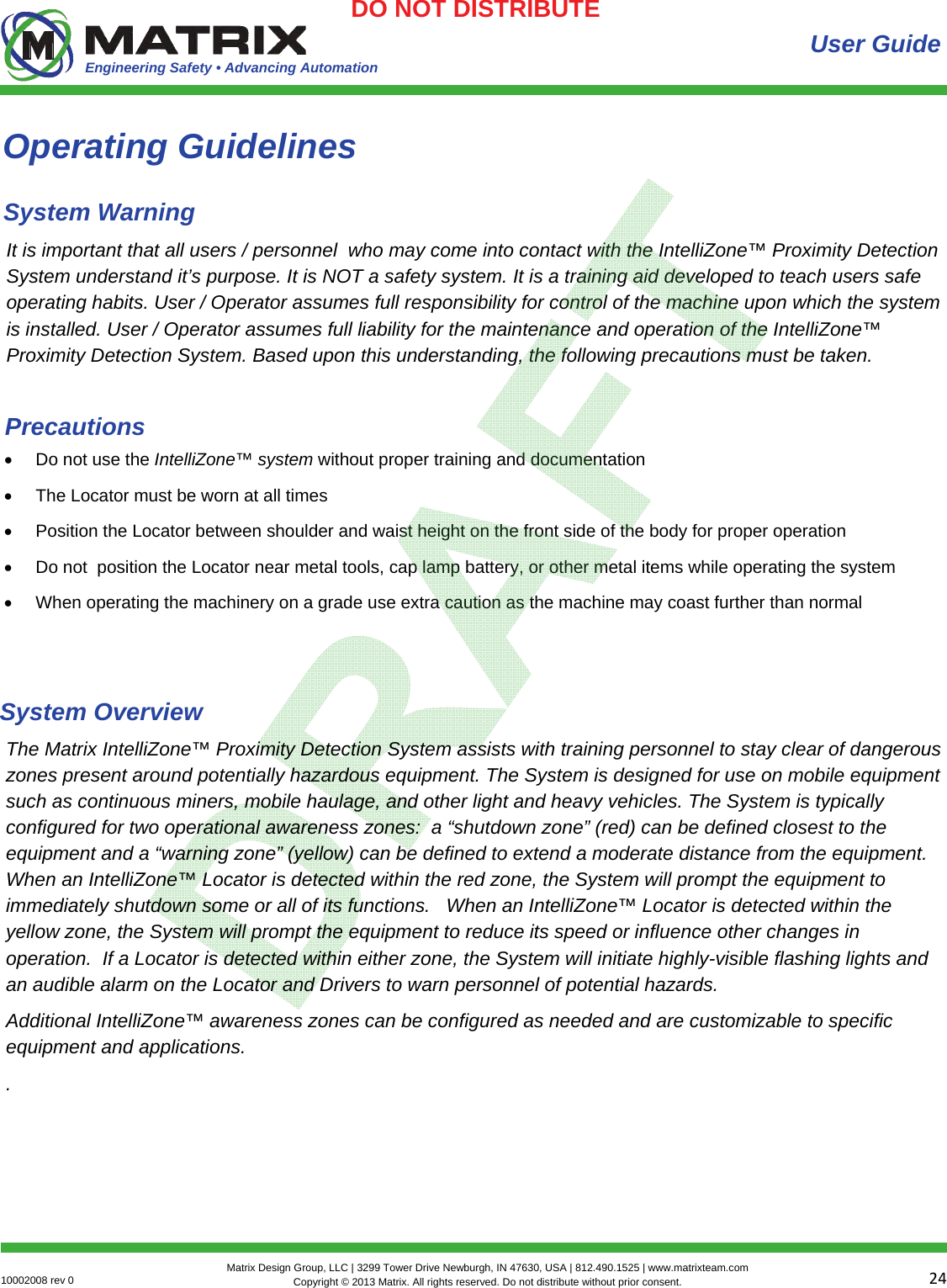 Engineering Safety • Advancing Automation 2410002008 rev 0  Matrix Design Group, LLC | 3299 Tower Drive Newburgh, IN 47630, USA | 812.490.1525 | www.matrixteam.com Copyright © 2013 Matrix. All rights reserved. Do not distribute without prior consent.DO NOT DISTRIBUTE User Guide It is important that all users / personnel  who may come into contact with the IntelliZone™ Proximity Detection System understand it’s purpose. It is NOT a safety system. It is a training aid developed to teach users safe operating habits. User / Operator assumes full responsibility for control of the machine upon which the system is installed. User / Operator assumes full liability for the maintenance and operation of the IntelliZone™ Proximity Detection System. Based upon this understanding, the following precautions must be taken.  Do not use the IntelliZone™ system without proper training and documentation   The Locator must be worn at all times  Position the Locator between shoulder and waist height on the front side of the body for proper operation  Do not  position the Locator near metal tools, cap lamp battery, or other metal items while operating the system  When operating the machinery on a grade use extra caution as the machine may coast further than normal Precautions Operating Guidelines System Warning The Matrix IntelliZone™ Proximity Detection System assists with training personnel to stay clear of dangerous zones present around potentially hazardous equipment. The System is designed for use on mobile equipment such as continuous miners, mobile haulage, and other light and heavy vehicles. The System is typically configured for two operational awareness zones:  a “shutdown zone” (red) can be defined closest to the equipment and a “warning zone” (yellow) can be defined to extend a moderate distance from the equipment.  When an IntelliZone™ Locator is detected within the red zone, the System will prompt the equipment to immediately shutdown some or all of its functions.   When an IntelliZone™ Locator is detected within the yellow zone, the System will prompt the equipment to reduce its speed or influence other changes in operation.  If a Locator is detected within either zone, the System will initiate highly-visible flashing lights and an audible alarm on the Locator and Drivers to warn personnel of potential hazards.  Additional IntelliZone™ awareness zones can be configured as needed and are customizable to specific equipment and applications. .  System Overview 