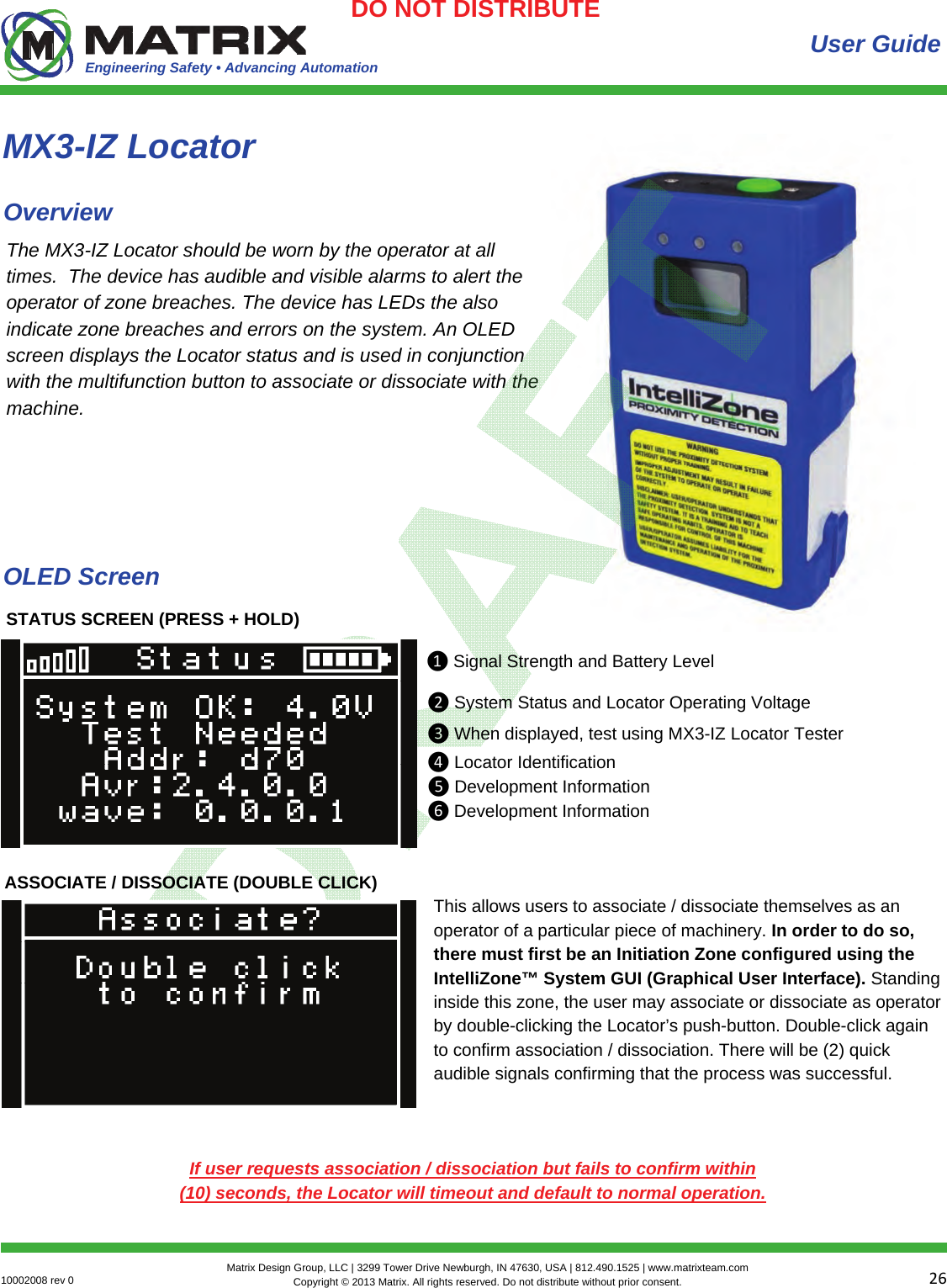 Engineering Safety • Advancing Automation 2610002008 rev 0  Matrix Design Group, LLC | 3299 Tower Drive Newburgh, IN 47630, USA | 812.490.1525 | www.matrixteam.com Copyright © 2013 Matrix. All rights reserved. Do not distribute without prior consent.DO NOT DISTRIBUTE User Guide The MX3-IZ Locator should be worn by the operator at all times.  The device has audible and visible alarms to alert the operator of zone breaches. The device has LEDs the also indicate zone breaches and errors on the system. An OLED screen displays the Locator status and is used in conjunction with the multifunction button to associate or dissociate with the machine. MX3-IZ Locator Overview STATUS SCREEN (PRESS + HOLD) ❶Signal Strength and Battery Level ❷System Status and Locator Operating Voltage❸When displayed, test using MX3-IZ Locator Tester❹Locator Identification❺Development Information❻Development InformationASSOCIATE / DISSOCIATE (DOUBLE CLICK) This allows users to associate / dissociate themselves as an operator of a particular piece of machinery. In order to do so, there must first be an Initiation Zone configured using the IntelliZone™ System GUI (Graphical User Interface). Standing inside this zone, the user may associate or dissociate as operator by double-clicking the Locator’s push-button. Double-click again to confirm association / dissociation. There will be (2) quick audible signals confirming that the process was successful.  If user requests association / dissociation but fails to confirm within (10) seconds, the Locator will timeout and default to normal operation. OLED Screen 