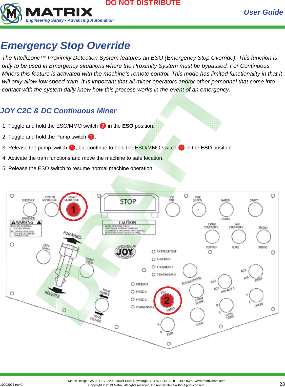 Engineering Safety • Advancing Automation 2810002008 rev 0  Matrix Design Group, LLC | 3299 Tower Drive Newburgh, IN 47630, USA | 812.490.1525 | www.matrixteam.com Copyright © 2013 Matrix. All rights reserved. Do not distribute without prior consent.DO NOT DISTRIBUTE Emergency Stop Override  User Guide The IntelliZone™ Proximity Detection System features an ESO (Emergency Stop Override). This function is only to be used in Emergency situations where the Proximity System must be bypassed. For Continuous Miners this feature is activated with the machine’s remote control. This mode has limited functionality in that it will only allow low speed tram. It is important that all miner operators and/or other personnel that come into contact with the system daily know how this process works in the event of an emergency. 1. Toggle and hold the ESO/MMO switch ❷ in the ESO position. 2. Toggle and hold the Pump switch ❶. 3. Release the pump switch ❶, but continue to hold the ESO/MMO switch ❷ in the ESO position. 4. Activate the tram functions and move the machine to safe location. 5. Release the ESO switch to resume normal machine operation. JOY C2C &amp; DC Continuous Miner 