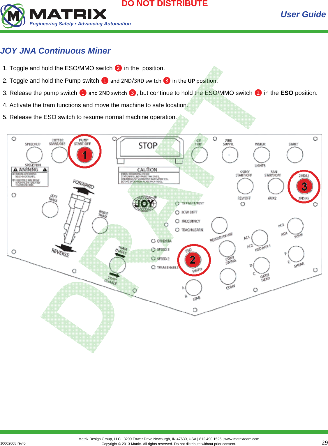 Engineering Safety • Advancing Automation 2910002008 rev 0  Matrix Design Group, LLC | 3299 Tower Drive Newburgh, IN 47630, USA | 812.490.1525 | www.matrixteam.com Copyright © 2013 Matrix. All rights reserved. Do not distribute without prior consent.DO NOT DISTRIBUTE  User Guide 1. Toggle and hold the ESO/MMO switch ❷ in the  position. 2. Toggle and hold the Pump switch ❶and2ND/3RDswitch❸intheUPposion. 3. Release the pump switch ❶and2NDswitch❸, but continue to hold the ESO/MMO switch ❷ in the ESO position. 4. Activate the tram functions and move the machine to safe location. 5. Release the ESO switch to resume normal machine operation. JOY JNA Continuous Miner DO NOT DISTRIBUTE 