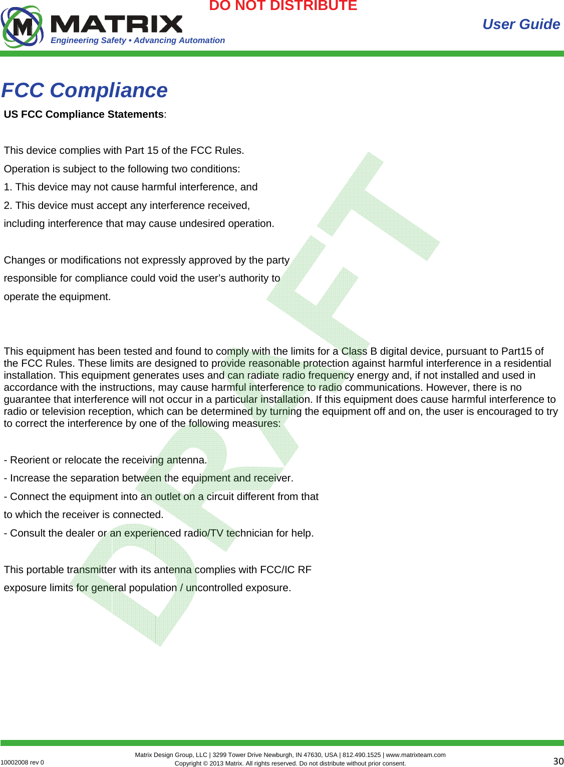Engineering Safety • Advancing Automation 3010002008 rev 0  Matrix Design Group, LLC | 3299 Tower Drive Newburgh, IN 47630, USA | 812.490.1525 | www.matrixteam.com Copyright © 2013 Matrix. All rights reserved. Do not distribute without prior consent.DO NOT DISTRIBUTE FCC Compliance User Guide US FCC Compliance Statements:  This device complies with Part 15 of the FCC Rules. Operation is subject to the following two conditions: 1. This device may not cause harmful interference, and 2. This device must accept any interference received, including interference that may cause undesired operation.  Changes or modifications not expressly approved by the party responsible for compliance could void the user’s authority to operate the equipment.   This equipment has been tested and found to comply with the limits for a Class B digital device, pursuant to Part15 of the FCC Rules. These limits are designed to provide reasonable protection against harmful interference in a residential installation. This equipment generates uses and can radiate radio frequency energy and, if not installed and used in accordance with the instructions, may cause harmful interference to radio communications. However, there is no guarantee that interference will not occur in a particular installation. If this equipment does cause harmful interference to radio or television reception, which can be determined by turning the equipment off and on, the user is encouraged to try to correct the interference by one of the following measures:  - Reorient or relocate the receiving antenna. - Increase the separation between the equipment and receiver. - Connect the equipment into an outlet on a circuit different from that to which the receiver is connected. - Consult the dealer or an experienced radio/TV technician for help.  This portable transmitter with its antenna complies with FCC/IC RF exposure limits for general population / uncontrolled exposure. 