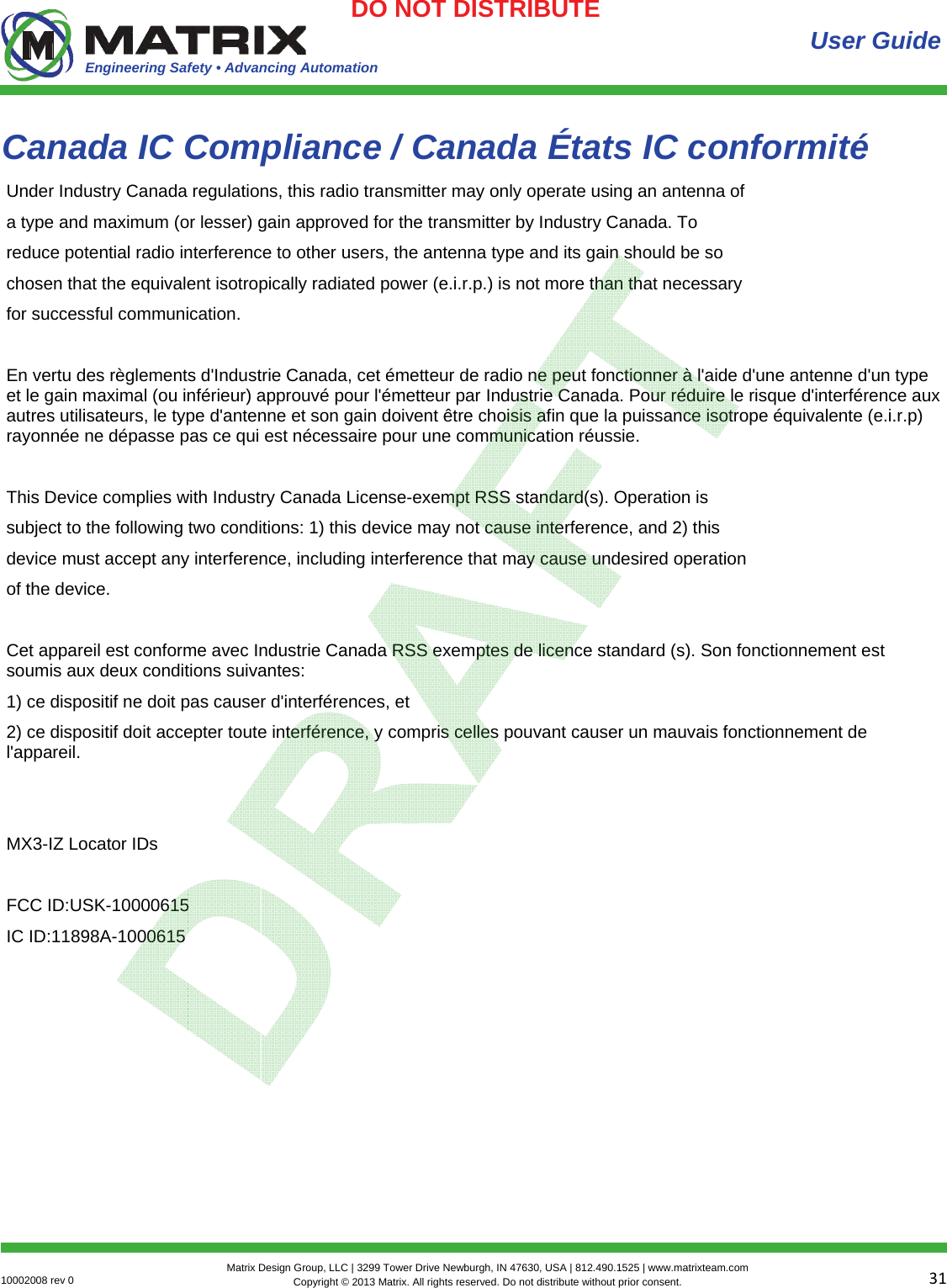 Engineering Safety • Advancing Automation 3110002008 rev 0  Matrix Design Group, LLC | 3299 Tower Drive Newburgh, IN 47630, USA | 812.490.1525 | www.matrixteam.com Copyright © 2013 Matrix. All rights reserved. Do not distribute without prior consent.DO NOT DISTRIBUTE Canada IC Compliance / Canada États IC conformité  User Guide Under Industry Canada regulations, this radio transmitter may only operate using an antenna of a type and maximum (or lesser) gain approved for the transmitter by Industry Canada. To reduce potential radio interference to other users, the antenna type and its gain should be so chosen that the equivalent isotropically radiated power (e.i.r.p.) is not more than that necessary for successful communication.  En vertu des règlements d&apos;Industrie Canada, cet émetteur de radio ne peut fonctionner à l&apos;aide d&apos;une antenne d&apos;un type et le gain maximal (ou inférieur) approuvé pour l&apos;émetteur par Industrie Canada. Pour réduire le risque d&apos;interférence aux autres utilisateurs, le type d&apos;antenne et son gain doivent être choisis afin que la puissance isotrope équivalente (e.i.r.p) rayonnée ne dépasse pas ce qui est nécessaire pour une communication réussie.  This Device complies with Industry Canada License-exempt RSS standard(s). Operation is subject to the following two conditions: 1) this device may not cause interference, and 2) this device must accept any interference, including interference that may cause undesired operation of the device.  Cet appareil est conforme avec Industrie Canada RSS exemptes de licence standard (s). Son fonctionnement est soumis aux deux conditions suivantes:  1) ce dispositif ne doit pas causer d&apos;interférences, et  2) ce dispositif doit accepter toute interférence, y compris celles pouvant causer un mauvais fonctionnement de l&apos;appareil.   MX3-IZ Locator IDs  FCC ID:USK-10000615 IC ID:11898A-1000615 