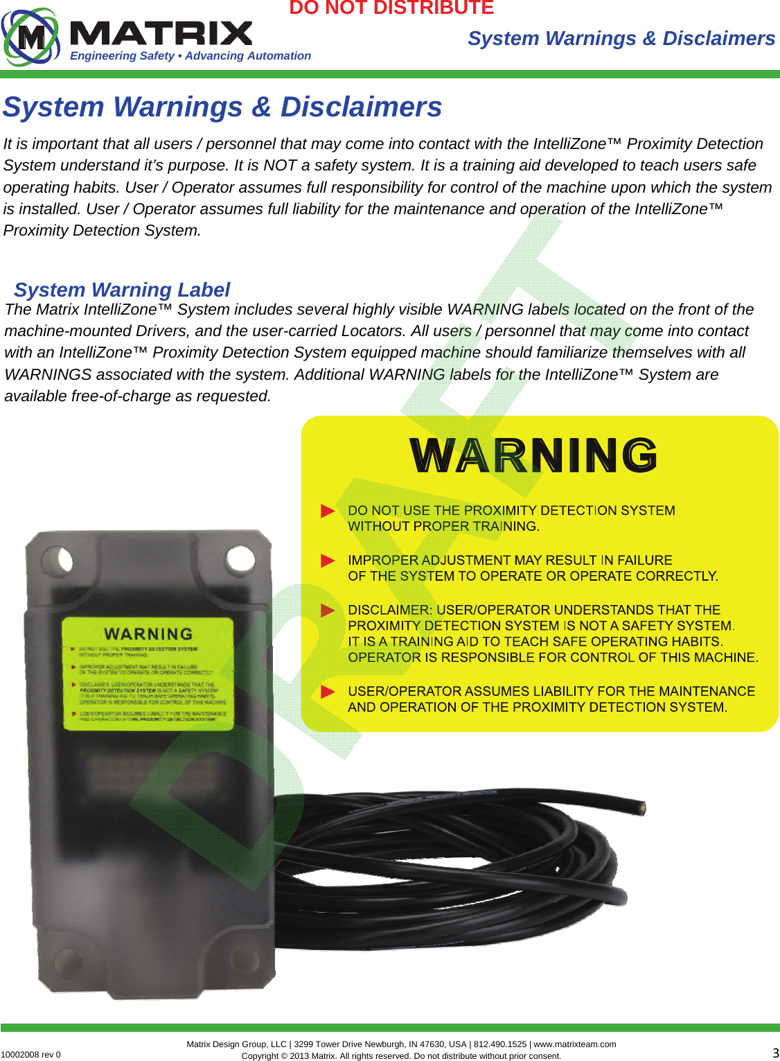 Engineering Safety • Advancing Automation 310002008 rev 0  Matrix Design Group, LLC | 3299 Tower Drive Newburgh, IN 47630, USA | 812.490.1525 | www.matrixteam.com Copyright © 2013 Matrix. All rights reserved. Do not distribute without prior consent.DO NOT DISTRIBUTE System Warnings &amp; Disclaimers It is important that all users / personnel that may come into contact with the IntelliZone™ Proximity Detection System understand it’s purpose. It is NOT a safety system. It is a training aid developed to teach users safe operating habits. User / Operator assumes full responsibility for control of the machine upon which the system is installed. User / Operator assumes full liability for the maintenance and operation of the IntelliZone™ Proximity Detection System. System Warnings &amp; Disclaimers The Matrix IntelliZone™ System includes several highly visible WARNING labels located on the front of the machine-mounted Drivers, and the user-carried Locators. All users / personnel that may come into contact with an IntelliZone™ Proximity Detection System equipped machine should familiarize themselves with all WARNINGS associated with the system. Additional WARNING labels for the IntelliZone™ System are available free-of-charge as requested. System Warning Label 
