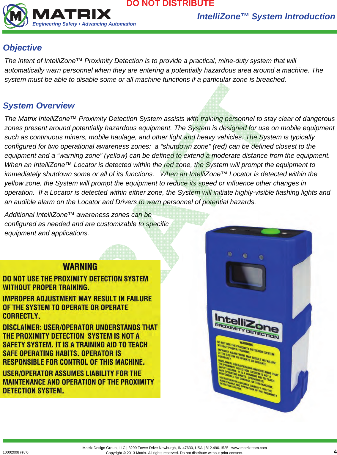 Engineering Safety • Advancing Automation 410002008 rev 0  Matrix Design Group, LLC | 3299 Tower Drive Newburgh, IN 47630, USA | 812.490.1525 | www.matrixteam.com Copyright © 2013 Matrix. All rights reserved. Do not distribute without prior consent.DO NOT DISTRIBUTE The intent of IntelliZone™ Proximity Detection is to provide a practical, mine-duty system that will automatically warn personnel when they are entering a potentially hazardous area around a machine. The system must be able to disable some or all machine functions if a particular zone is breached. Objective The Matrix IntelliZone™ Proximity Detection System assists with training personnel to stay clear of dangerous zones present around potentially hazardous equipment. The System is designed for use on mobile equipment such as continuous miners, mobile haulage, and other light and heavy vehicles. The System is typically configured for two operational awareness zones:  a “shutdown zone” (red) can be defined closest to the equipment and a “warning zone” (yellow) can be defined to extend a moderate distance from the equipment.  When an IntelliZone™ Locator is detected within the red zone, the System will prompt the equipment to immediately shutdown some or all of its functions.   When an IntelliZone™ Locator is detected within the yellow zone, the System will prompt the equipment to reduce its speed or influence other changes in operation.  If a Locator is detected within either zone, the System will initiate highly-visible flashing lights and an audible alarm on the Locator and Drivers to warn personnel of potential hazards.  Additional IntelliZone™ awareness zones can be configured as needed and are customizable to specific equipment and applications. System Overview IntelliZone™ System Introduction 