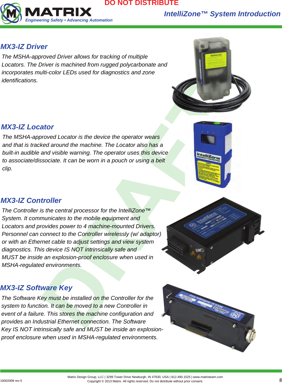 Engineering Safety • Advancing Automation 810002008 rev 0  Matrix Design Group, LLC | 3299 Tower Drive Newburgh, IN 47630, USA | 812.490.1525 | www.matrixteam.com Copyright © 2013 Matrix. All rights reserved. Do not distribute without prior consent.DO NOT DISTRIBUTE MX3-IZ Driver IntelliZone™ System Introduction The MSHA-approved Driver allows for tracking of multiple Locators. The Driver is machined from rugged polycarbonate and incorporates multi-color LEDs used for diagnostics and zone identifications.  MX3-IZ Locator The MSHA-approved Locator is the device the operator wears and that is tracked around the machine. The Locator also has a built-in audible and visible warning. The operator uses this device to associate/dissociate. It can be worn in a pouch or using a belt clip. MX3-IZ Controller The Controller is the central processor for the IntelliZone™ System. It communicates to the mobile equipment and Locators and provides power to 4 machine-mounted Drivers.  Personnel can connect to the Controller wirelessly (w/ adaptor) or with an Ethernet cable to adjust settings and view system diagnostics. This device IS NOT intrinsically safe and MUST be inside an explosion-proof enclosure when used in MSHA-regulated environments. MX3-IZ Software Key The Software Key must be installed on the Controller for the system to function. It can be moved to a new Controller in event of a failure. This stores the machine configuration and provides an Industrial Ethernet connection. The Software Key IS NOT intrinsically safe and MUST be inside an explosion-proof enclosure when used in MSHA-regulated environments. 