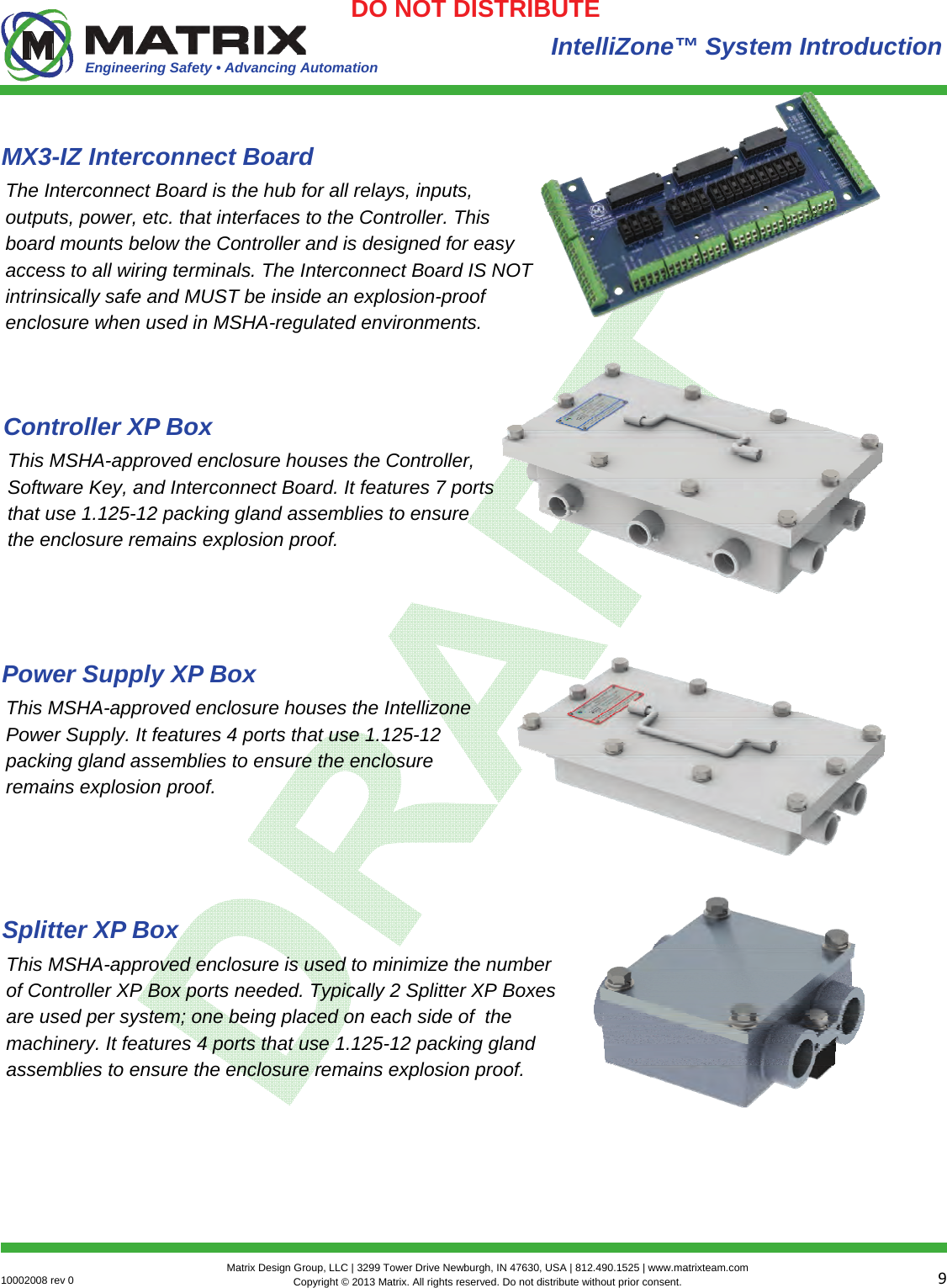 Engineering Safety • Advancing Automation 910002008 rev 0  Matrix Design Group, LLC | 3299 Tower Drive Newburgh, IN 47630, USA | 812.490.1525 | www.matrixteam.com Copyright © 2013 Matrix. All rights reserved. Do not distribute without prior consent.DO NOT DISTRIBUTE MX3-IZ Interconnect Board IntelliZone™ System Introduction The Interconnect Board is the hub for all relays, inputs, outputs, power, etc. that interfaces to the Controller. This board mounts below the Controller and is designed for easy access to all wiring terminals. The Interconnect Board IS NOT intrinsically safe and MUST be inside an explosion-proof enclosure when used in MSHA-regulated environments. Controller XP Box This MSHA-approved enclosure houses the Controller, Software Key, and Interconnect Board. It features 7 ports that use 1.125-12 packing gland assemblies to ensure the enclosure remains explosion proof.  Power Supply XP Box This MSHA-approved enclosure houses the Intellizone Power Supply. It features 4 ports that use 1.125-12 packing gland assemblies to ensure the enclosure remains explosion proof.  Splitter XP Box This MSHA-approved enclosure is used to minimize the number of Controller XP Box ports needed. Typically 2 Splitter XP Boxes are used per system; one being placed on each side of  the machinery. It features 4 ports that use 1.125-12 packing gland assemblies to ensure the enclosure remains explosion proof.  