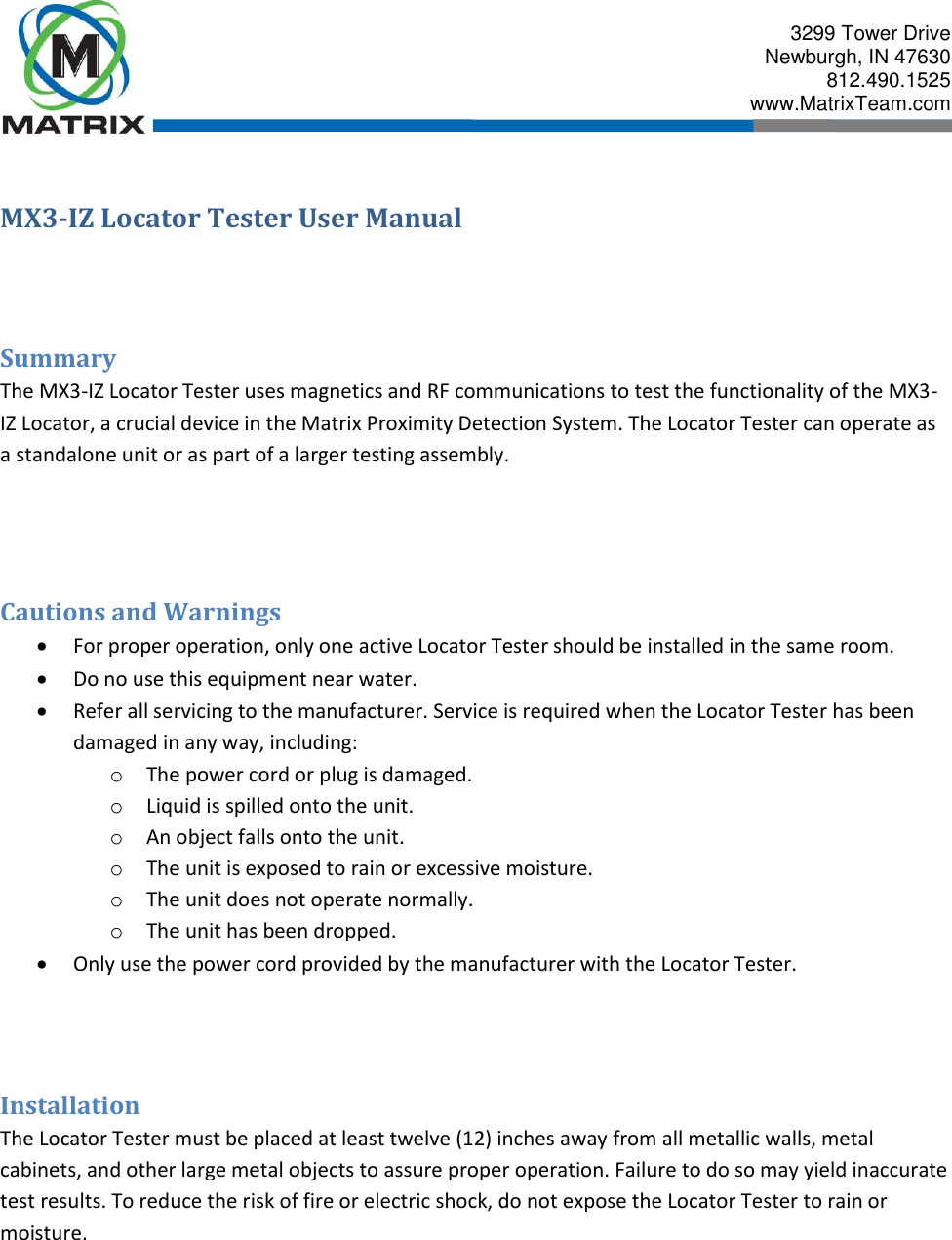  3299 Tower Drive Newburgh, IN 47630 812.490.1525 www.MatrixTeam.com  MX3-IZ Locator Tester User Manual   Summary The MX3-IZ Locator Tester uses magnetics and RF communications to test the functionality of the MX3-IZ Locator, a crucial device in the Matrix Proximity Detection System. The Locator Tester can operate as a standalone unit or as part of a larger testing assembly.   Cautions and Warnings  For proper operation, only one active Locator Tester should be installed in the same room.  Do no use this equipment near water.  Refer all servicing to the manufacturer. Service is required when the Locator Tester has been damaged in any way, including: o The power cord or plug is damaged. o Liquid is spilled onto the unit. o An object falls onto the unit. o The unit is exposed to rain or excessive moisture. o The unit does not operate normally. o The unit has been dropped.  Only use the power cord provided by the manufacturer with the Locator Tester.   Installation The Locator Tester must be placed at least twelve (12) inches away from all metallic walls, metal cabinets, and other large metal objects to assure proper operation. Failure to do so may yield inaccurate test results. To reduce the risk of fire or electric shock, do not expose the Locator Tester to rain or moisture. 