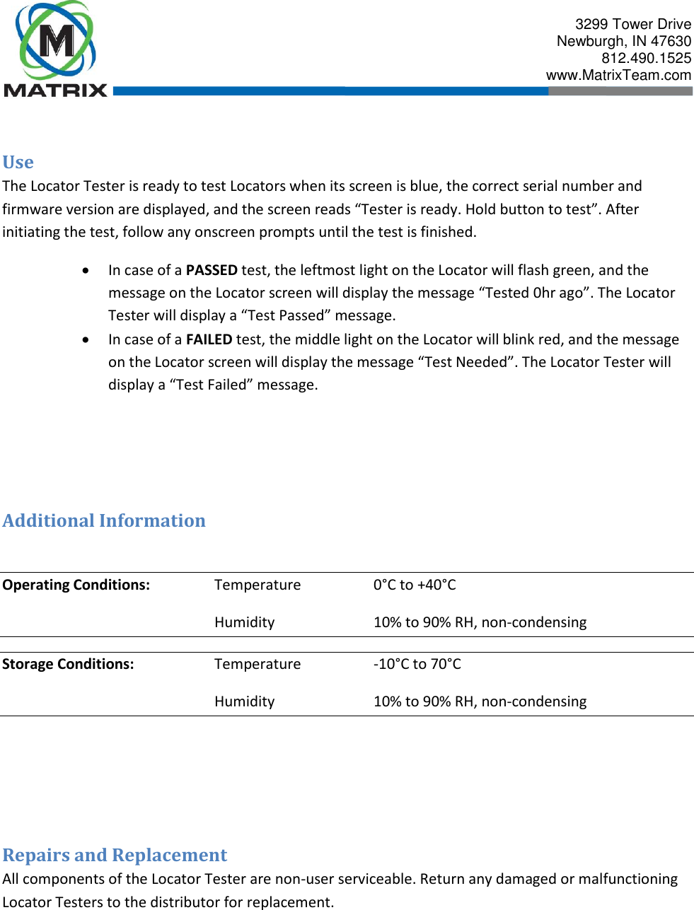  3299 Tower Drive Newburgh, IN 47630 812.490.1525 www.MatrixTeam.com   Use The Locator Tester is ready to test Locators when its screen is blue, the correct serial number and firmware version are displayed, and the screen reads “Tester is ready. Hold button to test”. After initiating the test, follow any onscreen prompts until the test is finished.  In case of a PASSED test, the leftmost light on the Locator will flash green, and the message on the Locator screen will display the message “Tested 0hr ago”. The Locator Tester will display a “Test Passed” message.  In case of a FAILED test, the middle light on the Locator will blink red, and the message on the Locator screen will display the message “Test Needed”. The Locator Tester will display a “Test Failed” message.    Additional Information  Operating Conditions:    Temperature    0°C to +40°C         Humidity    10% to 90% RH, non-condensing Storage Conditions:    Temperature    -10°C to 70°C         Humidity    10% to 90% RH, non-condensing    Repairs and Replacement All components of the Locator Tester are non-user serviceable. Return any damaged or malfunctioning Locator Testers to the distributor for replacement.  