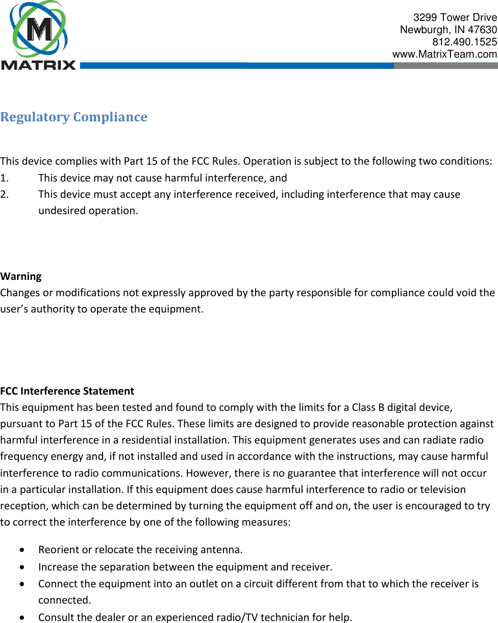  3299 Tower Drive Newburgh, IN 47630 812.490.1525 www.MatrixTeam.com   Regulatory Compliance  This device complies with Part 15 of the FCC Rules. Operation is subject to the following two conditions: 1.  This device may not cause harmful interference, and 2.  This device must accept any interference received, including interference that may cause undesired operation.    Warning Changes or modifications not expressly approved by the party responsible for compliance could void the user’s authority to operate the equipment.     FCC Interference Statement This equipment has been tested and found to comply with the limits for a Class B digital device, pursuant to Part 15 of the FCC Rules. These limits are designed to provide reasonable protection against harmful interference in a residential installation. This equipment generates uses and can radiate radio frequency energy and, if not installed and used in accordance with the instructions, may cause harmful interference to radio communications. However, there is no guarantee that interference will not occur in a particular installation. If this equipment does cause harmful interference to radio or television reception, which can be determined by turning the equipment off and on, the user is encouraged to try to correct the interference by one of the following measures:  Reorient or relocate the receiving antenna.  Increase the separation between the equipment and receiver.  Connect the equipment into an outlet on a circuit different from that to which the receiver is connected.  Consult the dealer or an experienced radio/TV technician for help.    