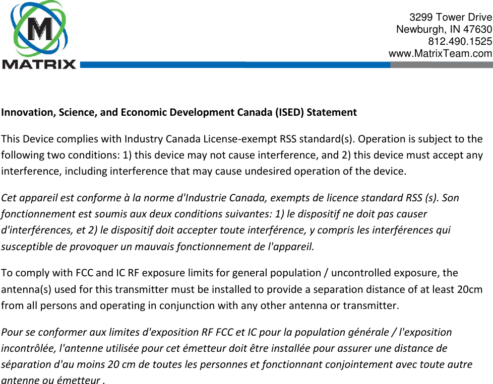  3299 Tower Drive Newburgh, IN 47630 812.490.1525 www.MatrixTeam.com   Innovation, Science, and Economic Development Canada (ISED) Statement This Device complies with Industry Canada License-exempt RSS standard(s). Operation is subject to the following two conditions: 1) this device may not cause interference, and 2) this device must accept any interference, including interference that may cause undesired operation of the device. Cet appareil est conforme à la norme d&apos;Industrie Canada, exempts de licence standard RSS (s). Son fonctionnement est soumis aux deux conditions suivantes: 1) le dispositif ne doit pas causer d&apos;interférences, et 2) le dispositif doit accepter toute interférence, y compris les interférences qui susceptible de provoquer un mauvais fonctionnement de l&apos;appareil. To comply with FCC and IC RF exposure limits for general population / uncontrolled exposure, the antenna(s) used for this transmitter must be installed to provide a separation distance of at least 20cm from all persons and operating in conjunction with any other antenna or transmitter. Pour se conformer aux limites d&apos;exposition RF FCC et IC pour la population générale / l&apos;exposition incontrôlée, l&apos;antenne utilisée pour cet émetteur doit être installée pour assurer une distance de séparation d&apos;au moins 20 cm de toutes les personnes et fonctionnant conjointement avec toute autre antenne ou émetteur .            