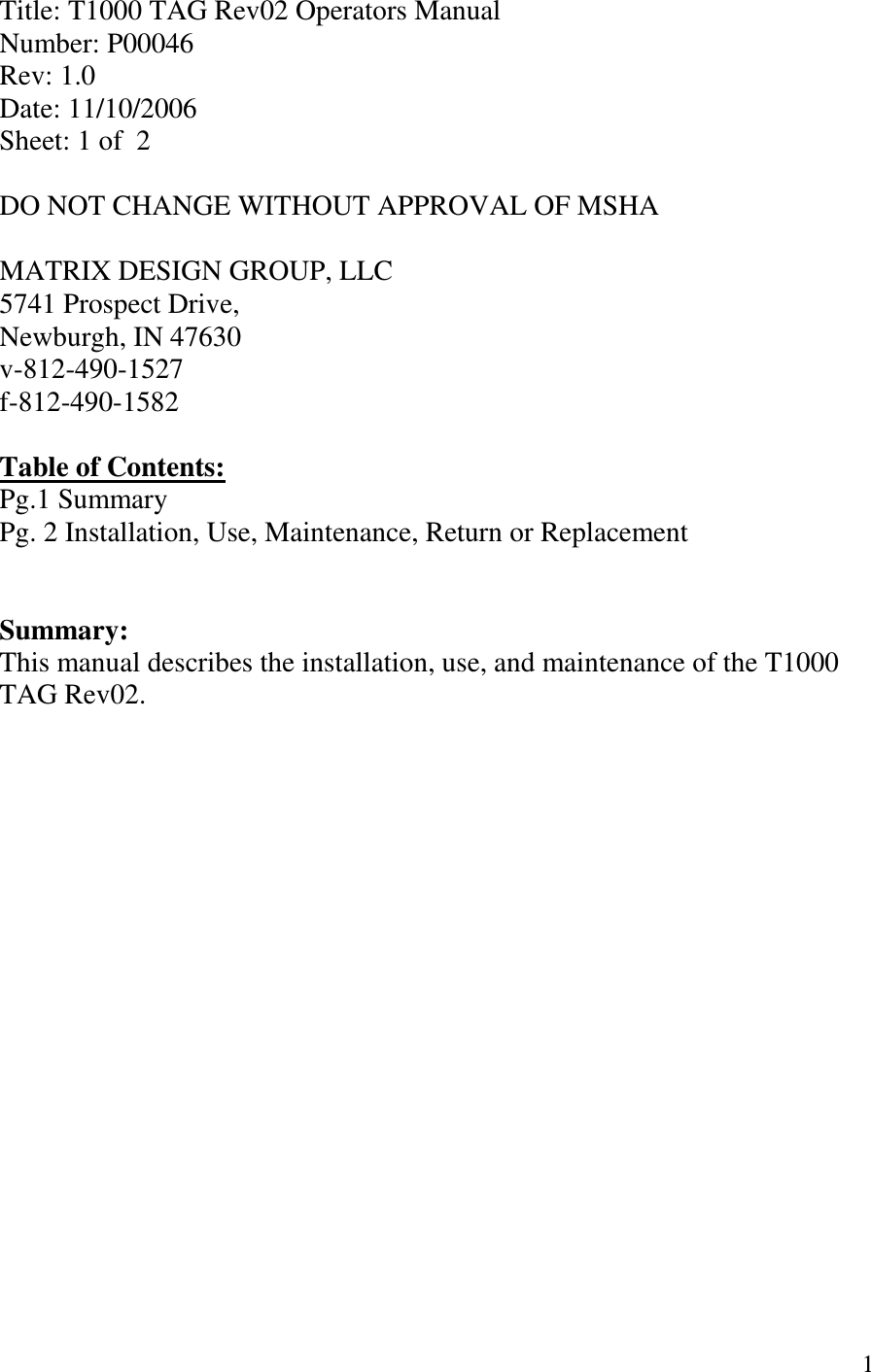   1 Title: T1000 TAG Rev02 Operators Manual Number: P00046 Rev: 1.0 Date: 11/10/2006 Sheet: 1 of  2  DO NOT CHANGE WITHOUT APPROVAL OF MSHA  MATRIX DESIGN GROUP, LLC 5741 Prospect Drive, Newburgh, IN 47630 v-812-490-1527 f-812-490-1582  Table of Contents: Pg.1 Summary Pg. 2 Installation, Use, Maintenance, Return or Replacement   Summary: This manual describes the installation, use, and maintenance of the T1000 TAG Rev02. 