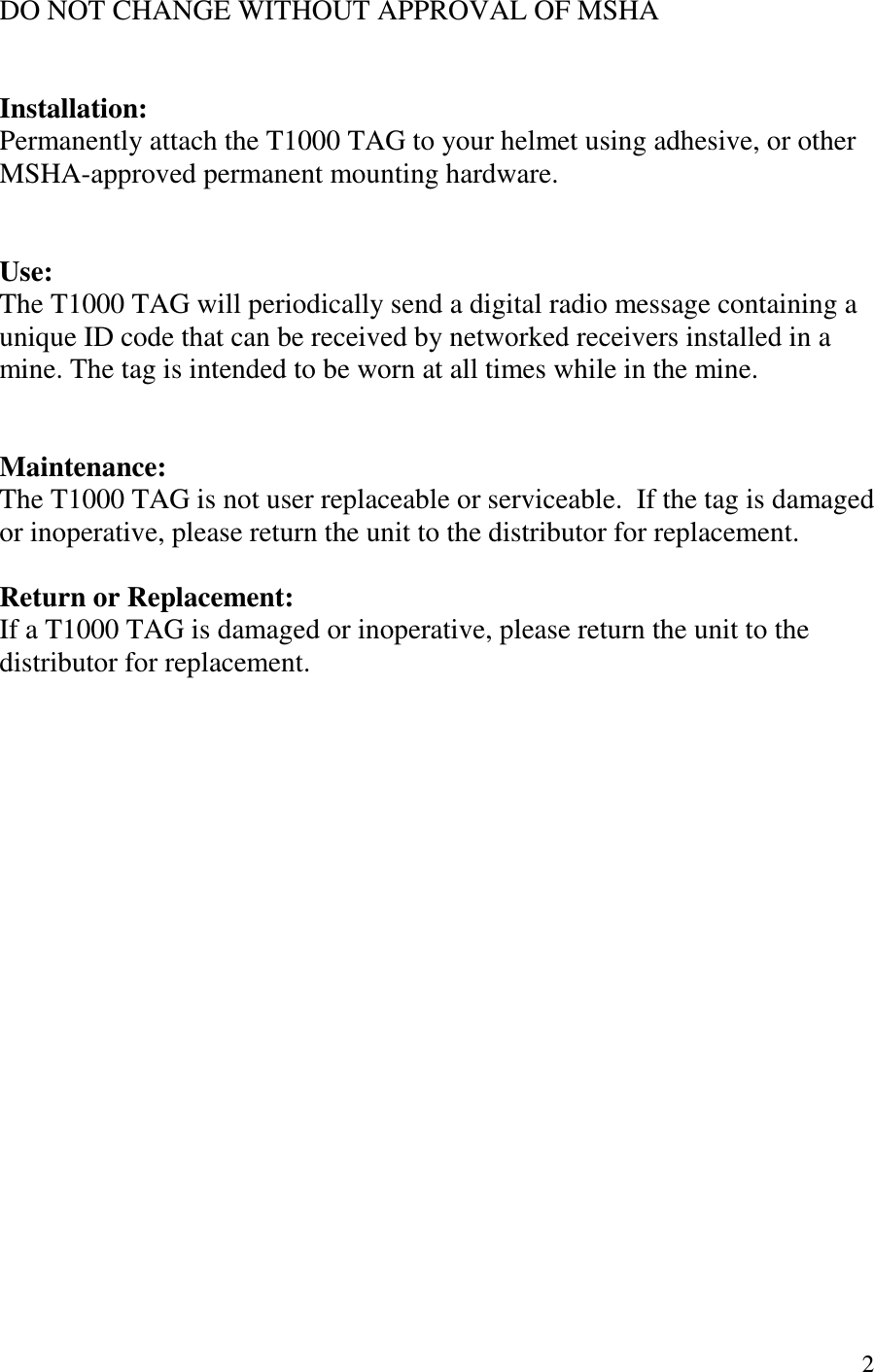   2 DO NOT CHANGE WITHOUT APPROVAL OF MSHA   Installation: Permanently attach the T1000 TAG to your helmet using adhesive, or other MSHA-approved permanent mounting hardware.   Use: The T1000 TAG will periodically send a digital radio message containing a unique ID code that can be received by networked receivers installed in a mine. The tag is intended to be worn at all times while in the mine.   Maintenance: The T1000 TAG is not user replaceable or serviceable.  If the tag is damaged or inoperative, please return the unit to the distributor for replacement.  Return or Replacement: If a T1000 TAG is damaged or inoperative, please return the unit to the distributor for replacement. 