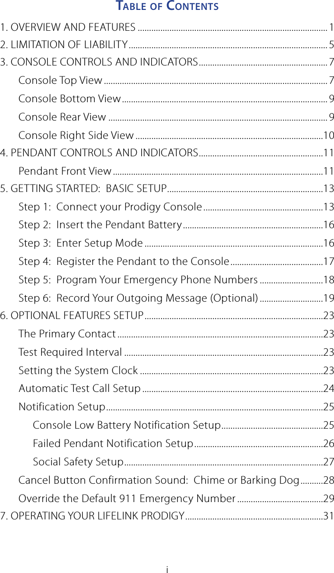 iTable o f  Co n T e n T s1. OVERVIEW AND FEATURES ....................................................................................12. LIMITATION OF LIABILITY ........................................................................................53. CONSOLE CONTROLS AND INDICATORS .........................................................7Console Top View ................................................................................................... 7Console Bottom View ...........................................................................................9Console Rear View ................................................................................................. 9Console Right Side View ...................................................................................104. PENDANT CONTROLS AND INDICATORS .......................................................11Pendant Front View .............................................................................................115. GETTING STARTED:  BASIC SETUP .....................................................................13Step 1:  Connect your Prodigy Console .....................................................13Step 2:  Insert the Pendant Battery ..............................................................16Step 3:  Enter Setup Mode ...............................................................................16Step 4:  Register the Pendant to the Console .........................................17Step 5:  Program Your Emergency Phone Numbers ............................18Step 6:  Record Your Outgoing Message (Optional) ............................196. OPTIONAL FEATURES SETUP ...............................................................................23The Primary Contact ...........................................................................................23Test Required Interval ........................................................................................23Setting the System Clock .................................................................................23Automatic Test Call Setup ................................................................................24Notification Setup ................................................................................................25Console Low Battery Notification Setup .............................................25Failed Pendant Notification Setup .........................................................26Social Safety Setup ........................................................................................27Cancel Button Confirmation Sound:  Chime or Barking Dog ..........28Override the Default 911 Emergency Number ......................................297. OPERATING YOUR LIFELINK PRODIGY .............................................................31