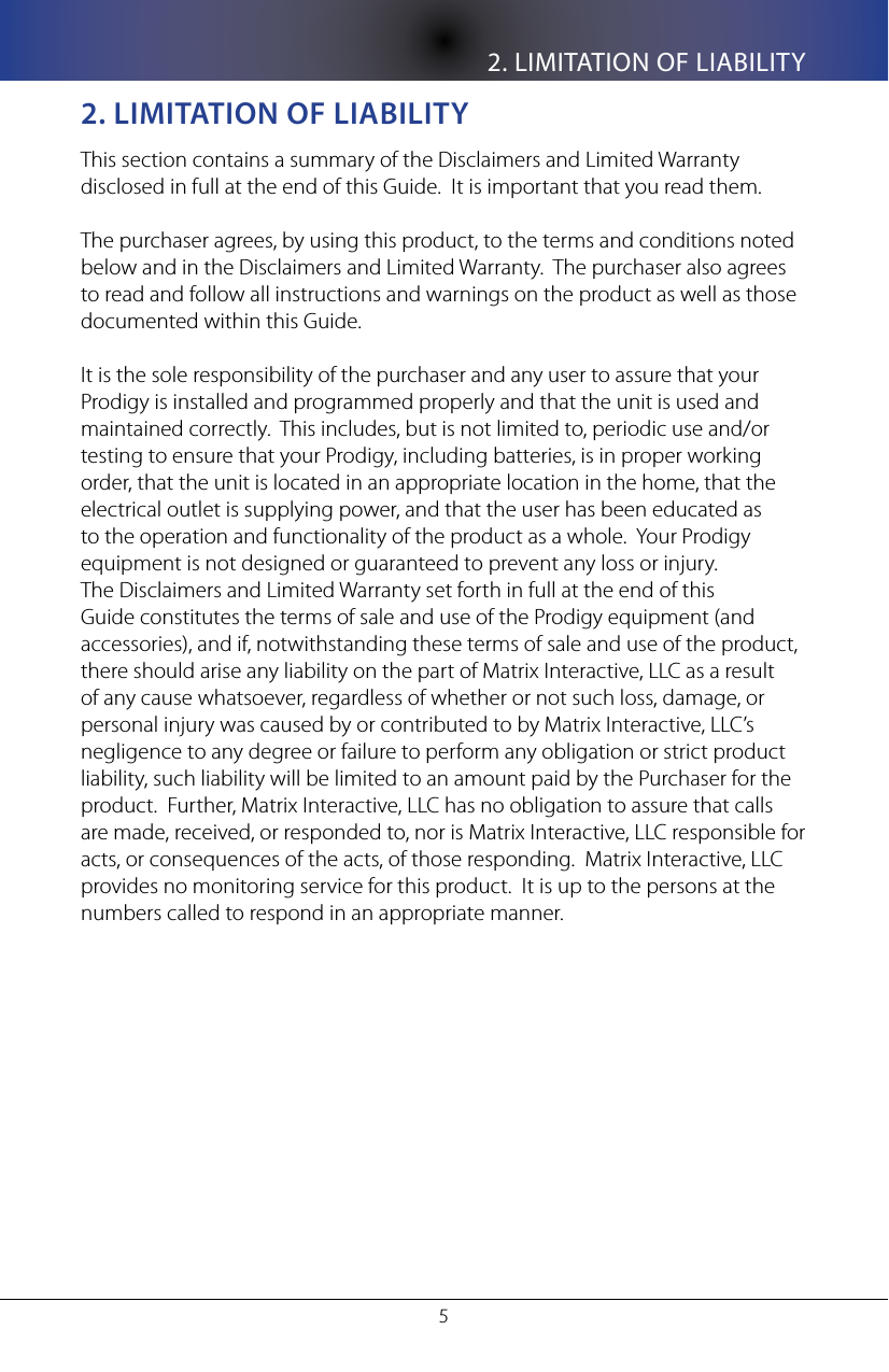 2. LIMITATION OF LIABILITY52. lIMITaTIon of lIabIlITyThis section contains a summary of the Disclaimers and Limited Warranty disclosed in full at the end of this Guide.  It is important that you read them.  The purchaser agrees, by using this product, to the terms and conditions noted below and in the Disclaimers and Limited Warranty.  The purchaser also agrees to read and follow all instructions and warnings on the product as well as those documented within this Guide.  It is the sole responsibility of the purchaser and any user to assure that your Prodigy is installed and programmed properly and that the unit is used and maintained correctly.  This includes, but is not limited to, periodic use and/or testing to ensure that your Prodigy, including batteries, is in proper working order, that the unit is located in an appropriate location in the home, that the electrical outlet is supplying power, and that the user has been educated as to the operation and functionality of the product as a whole.  Your Prodigy equipment is not designed or guaranteed to prevent any loss or injury.  The Disclaimers and Limited Warranty set forth in full at the end of this Guide constitutes the terms of sale and use of the Prodigy equipment (and accessories), and if, notwithstanding these terms of sale and use of the product, there should arise any liability on the part of Matrix Interactive, LLC as a result of any cause whatsoever, regardless of whether or not such loss, damage, or personal injury was caused by or contributed to by Matrix Interactive, LLC&rsquo;s negligence to any degree or failure to perform any obligation or strict product liability, such liability will be limited to an amount paid by the Purchaser for the product.  Further, Matrix Interactive, LLC has no obligation to assure that calls are made, received, or responded to, nor is Matrix Interactive, LLC responsible for acts, or consequences of the acts, of those responding.  Matrix Interactive, LLC provides no monitoring service for this product.  It is up to the persons at the numbers called to respond in an appropriate manner.