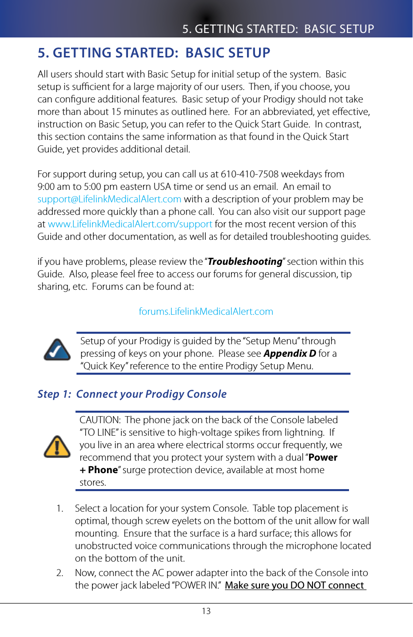 5. GETTING STARTED:  BASIC SETUP135. geTTIng sTaRTeD:  basIC seTUpAll users should start with Basic Setup for initial setup of the system.  Basic setup is sucient for a large majority of our users.  Then, if you choose, you can congure additional features.  Basic setup of your Prodigy should not take more than about 15 minutes as outlined here.  For an abbreviated, yet eective, instruction on Basic Setup, you can refer to the Quick Start Guide.  In contrast, this section contains the same information as that found in the Quick Start Guide, yet provides additional detail.For support during setup, you can call us at 610-410-7508 weekdays from 9:00 am to 5:00 pm eastern USA time or send us an email.  An email to                  support@LifelinkMedicalAlert.com with a description of your problem may be addressed more quickly than a phone call.  You can also visit our support page at www.LifelinkMedicalAlert.com/support for the most recent version of this Guide and other documentation, as well as for detailed troubleshooting guides.if you have problems, please review the &ldquo;Troubleshooting&rdquo; section within this Guide.  Also, please feel free to access our forums for general discussion, tip sharing, etc.  Forums can be found at: forums.LifelinkMedicalAlert.comSetup of your Prodigy is guided by the &ldquo;Setup Menu&rdquo; through pressing of keys on your phone.  Please see Appendix D for a &ldquo;Quick Key&rdquo; reference to the entire Prodigy Setup Menu.Step 1:  Connect your Prodigy ConsoleCAUTION:  The phone jack on the back of the Console labeled &ldquo;TO LINE&rdquo; is sensitive to high-voltage spikes from lightning.  If you live in an area where electrical storms occur frequently, we recommend that you protect your system with a dual &ldquo;Power + Phone&rdquo; surge protection device, available at most home stores.Select a location for your system Console.  Table top placement is 1. optimal, though screw eyelets on the bottom of the unit allow for wall mounting.  Ensure that the surface is a hard surface; this allows for unobstructed voice communications through the microphone located on the bottom of the unit.Now, connect the AC power adapter into the back of the Console into 2. the power jack labeled &ldquo;POWER IN.&rdquo;  Make sure you DO NOT connect 