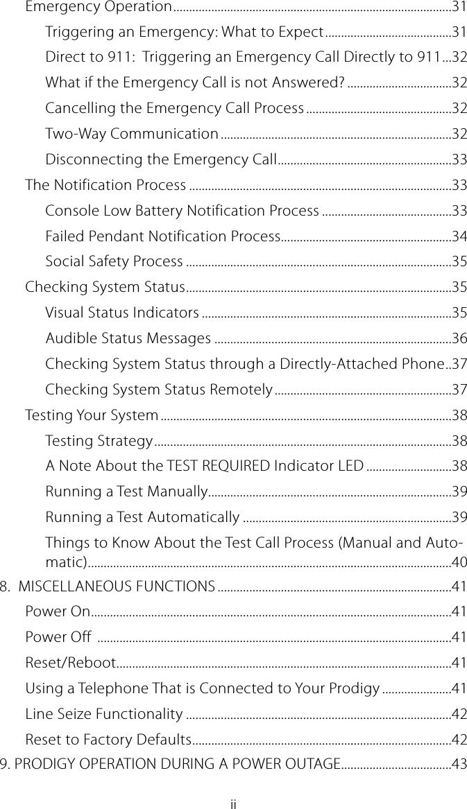 iiEmergency Operation ........................................................................................31Triggering an Emergency: What to Expect ........................................31Direct to 911:  Triggering an Emergency Call Directly to 911 ...32What if the Emergency Call is not Answered? .................................32Cancelling the Emergency Call Process ..............................................32Two-Way Communication .........................................................................32Disconnecting the Emergency Call .......................................................33The Notification Process ...................................................................................33Console Low Battery Notification Process .........................................33Failed Pendant Notification Process......................................................34Social Safety Process ....................................................................................35Checking System Status ....................................................................................35Visual Status Indicators ...............................................................................35Audible Status Messages ...........................................................................36Checking System Status through a Directly-Attached Phone . . 37Checking System Status Remotely ........................................................37Testing Your System ............................................................................................38Testing Strategy ..............................................................................................38A Note About the TEST REQUIRED Indicator LED ...........................38Running a Test Manually.............................................................................39Running a Test Automatically ..................................................................39Things to Know About the Test Call Process (Manual and Auto-matic) ...................................................................................................................408.  MISCELLANEOUS FUNCTIONS ..........................................................................41Power On ..................................................................................................................41Power Off  ................................................................................................................41Reset/Reboot..........................................................................................................41Using a Telephone That is Connected to Your Prodigy ......................41Line Seize Functionality ....................................................................................42Reset to Factory Defaults ..................................................................................429. PRODIGY OPERATION DURING A POWER OUTAGE...................................43