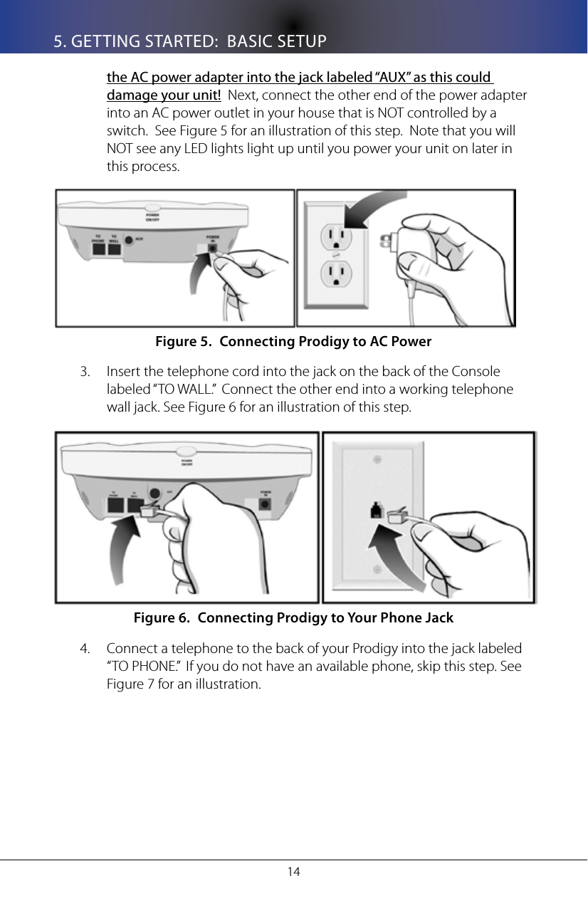 145. GETTING STARTED:  BASIC SETUPthe AC power adapter into the jack labeled &ldquo;AUX&rdquo; as this could damage your unit!  Next, connect the other end of the power adapter into an AC power outlet in your house that is NOT controlled by a switch.  See Figure 5 for an illustration of this step.  Note that you will NOT see any LED lights light up until you power your unit on later in this process.Connecting Prodigy to AC PowerFigure 5. Insert the telephone cord into the jack on the back of the Console 3. labeled &ldquo;TO WALL.&rdquo;  Connect the other end into a working telephone wall jack. See Figure 6 for an illustration of this step.Connecting Prodigy to Your Phone JackFigure 6. Connect a telephone to the back of your Prodigy into the jack labeled 4. &ldquo;TO PHONE.&rdquo;  If you do not have an available phone, skip this step. See Figure 7 for an illustration.