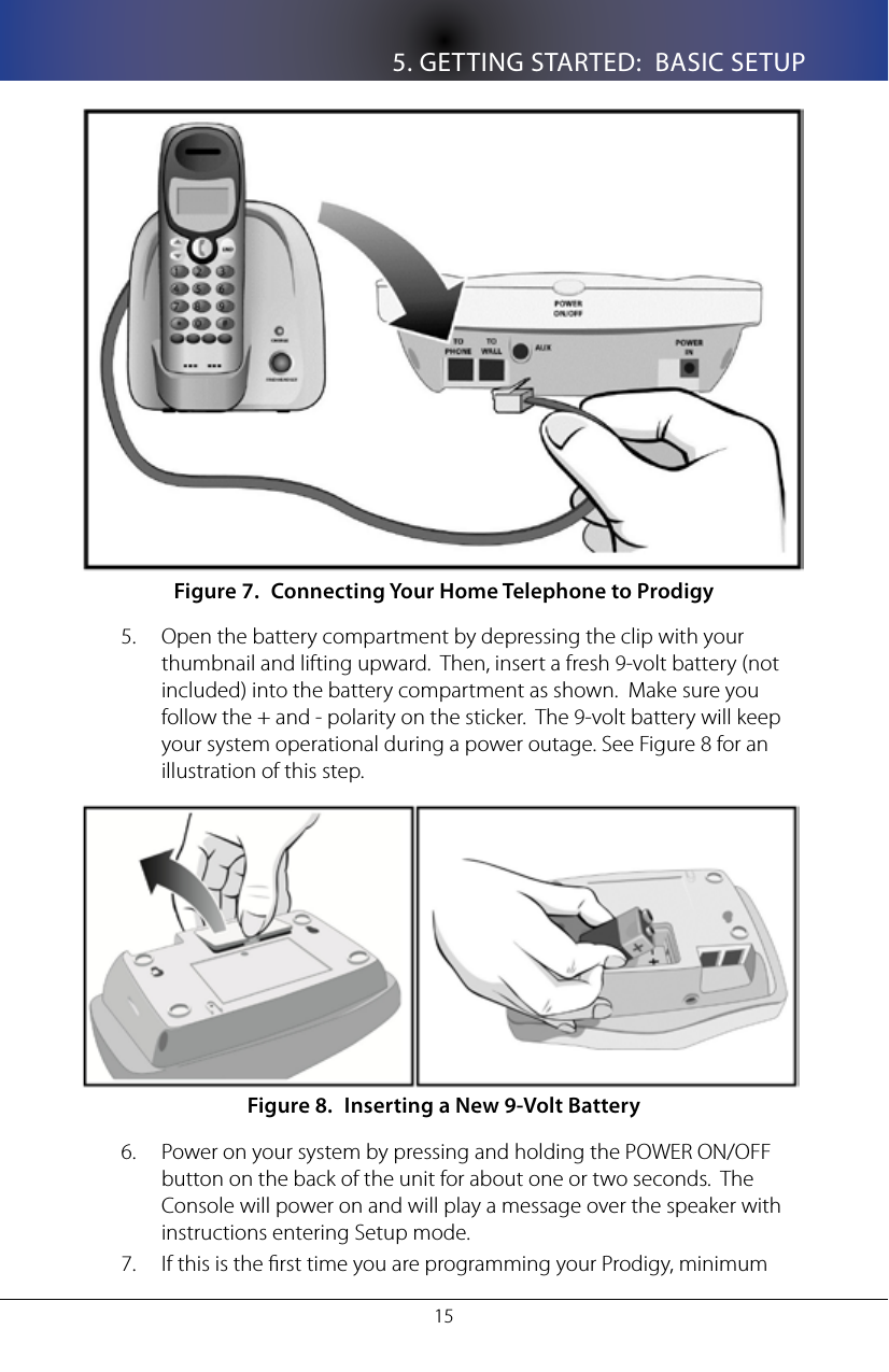 5. GETTING STARTED:  BASIC SETUP15Connecting Your Home Telephone to ProdigyFigure 7. Open the battery compartment by depressing the clip with your 5. thumbnail and lifting upward.  Then, insert a fresh 9-volt battery (not included) into the battery compartment as shown.  Make sure you follow the + and - polarity on the sticker.  The 9-volt battery will keep your system operational during a power outage. See Figure 8 for an illustration of this step.Inserting a New 9-Volt BatteryFigure 8. Power on your system by pressing and holding the POWER ON/OFF 6. button on the back of the unit for about one or two seconds.  The Console will power on and will play a message over the speaker with instructions entering Setup mode.If this is the rst time you are programming your Prodigy, minimum 7. 