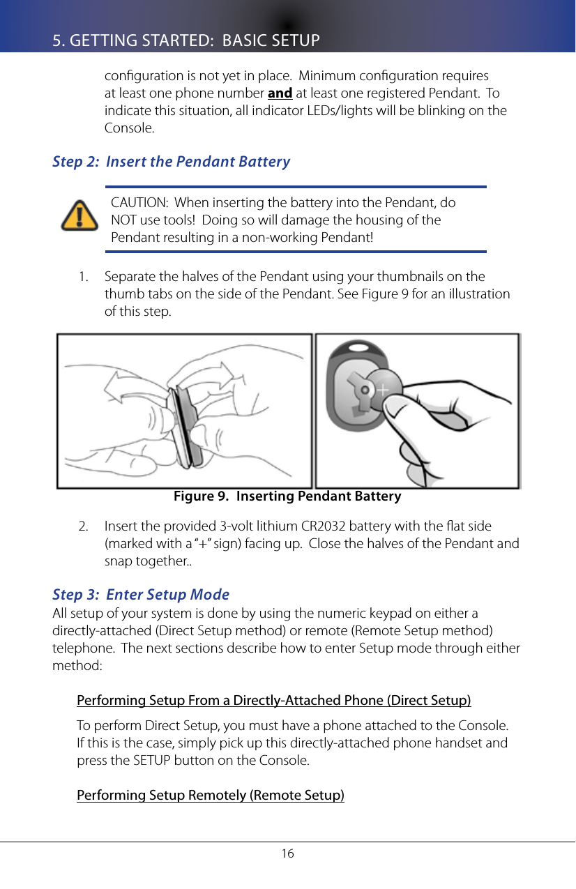 165. GETTING STARTED:  BASIC SETUPconguration is not yet in place.  Minimum conguration requires at least one phone number and at least one registered Pendant.  To indicate this situation, all indicator LEDs/lights will be blinking on the Console.Step 2:  Insert the Pendant BatteryCAUTION:  When inserting the battery into the Pendant, do NOT use tools!  Doing so will damage the housing of the Pendant resulting in a non-working Pendant!Separate the halves of the Pendant using your thumbnails on the 1. thumb tabs on the side of the Pendant. See Figure 9 for an illustration of this step. Inserting Pendant BatteryFigure 9. Insert the provided 3-volt lithium CR2032 battery with the at side 2. (marked with a &ldquo;+&rdquo; sign) facing up.  Close the halves of the Pendant and  snap together..Step 3:  Enter Setup ModeAll setup of your system is done by using the numeric keypad on either a directly-attached (Direct Setup method) or remote (Remote Setup method) telephone.  The next sections describe how to enter Setup mode through either method:Performing Setup From a Directly-Attached Phone (Direct Setup)To perform Direct Setup, you must have a phone attached to the Console.  If this is the case, simply pick up this directly-attached phone handset and press the SETUP button on the Console.   Performing Setup Remotely (Remote Setup)
