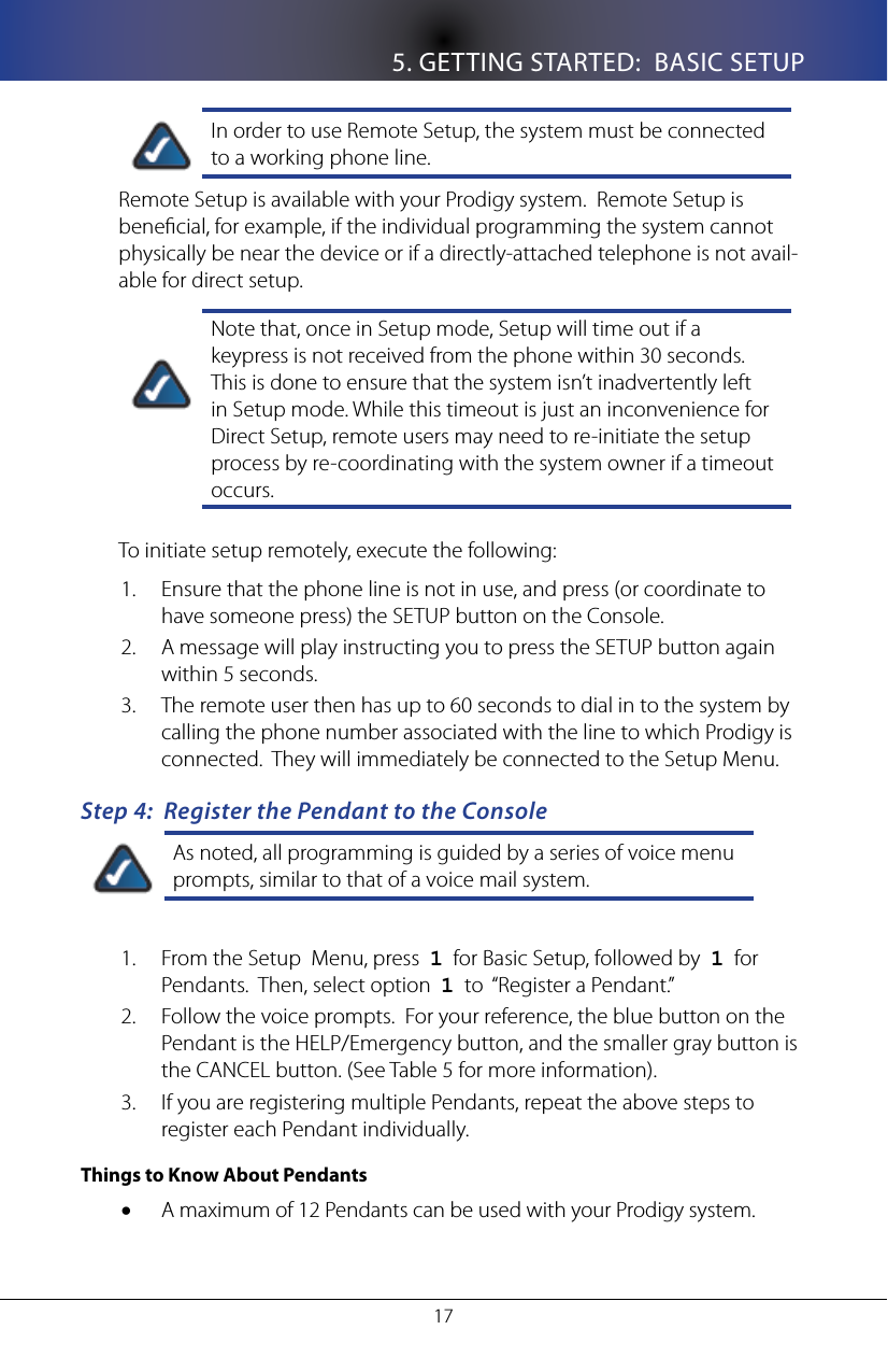 5. GETTING STARTED:  BASIC SETUP17In order to use Remote Setup, the system must be connected to a working phone line.Remote Setup is available with your Prodigy system.  Remote Setup is benecial, for example, if the individual programming the system cannot physically be near the device or if a directly-attached telephone is not avail-able for direct setup.  Note that, once in Setup mode, Setup will time out if a keypress is not received from the phone within 30 seconds. This is done to ensure that the system isn&rsquo;t inadvertently left in Setup mode. While this timeout is just an inconvenience for Direct Setup, remote users may need to re-initiate the setup process by re-coordinating with the system owner if a timeout occurs.To initiate setup remotely, execute the following:Ensure that the phone line is not in use, and press (or coordinate to 1. have someone press) the SETUP button on the Console.A message will play instructing you to press the SETUP button again 2. within 5 seconds.  The remote user then has up to 60 seconds to dial in to the system by 3. calling the phone number associated with the line to which Prodigy is connected.  They will immediately be connected to the Setup Menu.Step 4:  Register the Pendant to the ConsoleAs noted, all programming is guided by a series of voice menu prompts, similar to that of a voice mail system.From the Setup  Menu, press  1.  1  for Basic Setup, followed by  1  for Pendants.  Then, select option  1  to  &ldquo;Register a Pendant.&rdquo;Follow the voice prompts.  For your reference, the blue button on the 2. Pendant is the HELP/Emergency button, and the smaller gray button is the CANCEL button. (See Table 5 for more information).If you are registering multiple Pendants, repeat the above steps to 3. register each Pendant individually.Things to Know About PendantsA maximum of 12 Pendants can be used with your Prodigy system.&bull;