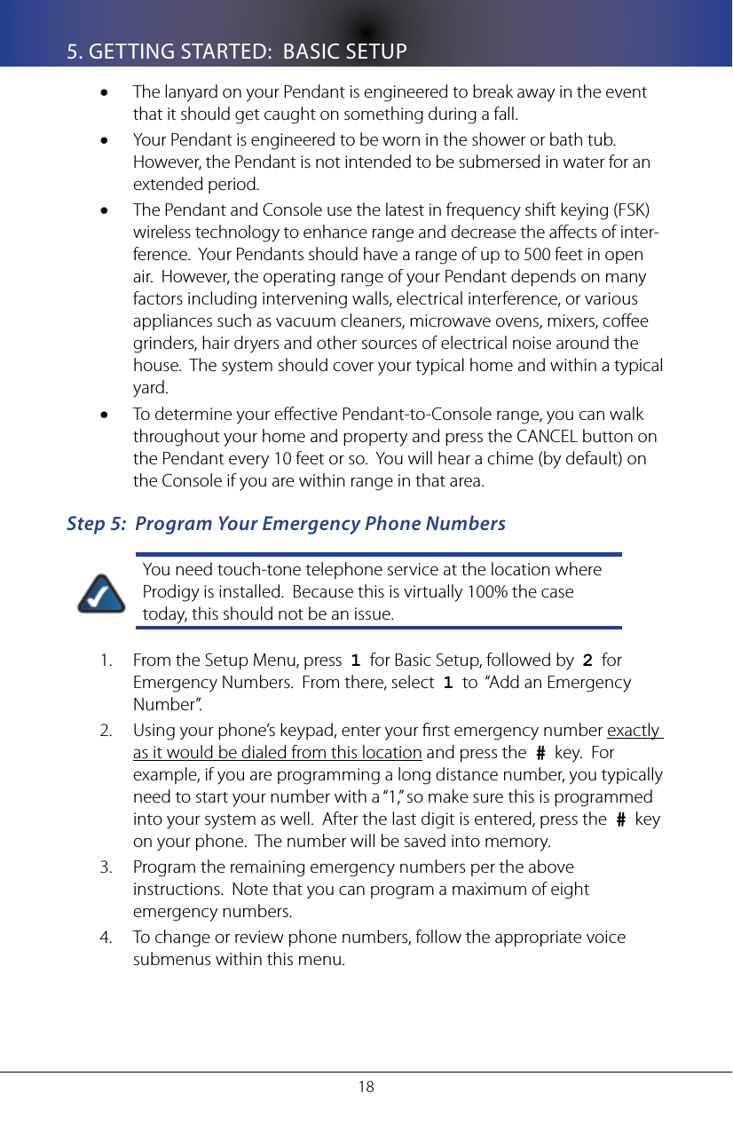 185. GETTING STARTED:  BASIC SETUPThe lanyard on your Pendant is engineered to break away in the event &bull;that it should get caught on something during a fall.Your Pendant is engineered to be worn in the shower or bath tub.  &bull;However, the Pendant is not intended to be submersed in water for an extended period.The Pendant and Console use the latest in frequency shift keying (FSK) &bull;wireless technology to enhance range and decrease the aects of inter-ference.  Your Pendants should have a range of up to 500 feet in open air.  However, the operating range of your Pendant depends on many factors including intervening walls, electrical interference, or various appliances such as vacuum cleaners, microwave ovens, mixers, coee grinders, hair dryers and other sources of electrical noise around the house.  The system should cover your typical home and within a typical yard.  To determine your eective Pendant-to-Console range, you can walk &bull;throughout your home and property and press the CANCEL button on the Pendant every 10 feet or so.  You will hear a chime (by default) on the Console if you are within range in that area.Step 5:  Program Your Emergency Phone NumbersYou need touch-tone telephone service at the location where Prodigy is installed.  Because this is virtually 100% the case today, this should not be an issue. From the Setup Menu, press  1.  1  for Basic Setup, followed by  2  for Emergency Numbers.  From there, select  1  to  &ldquo;Add an Emergency Number&rdquo;. Using your phone&rsquo;s keypad, enter your rst emergency number 2.  exactly as it would be dialed from this location and press the  #  key.  For example, if you are programming a long distance number, you typically need to start your number with a &ldquo;1,&rdquo; so make sure this is programmed into your system as well.  After the last digit is entered, press the  #  key on your phone.  The number will be saved into memory.  Program the remaining emergency numbers per the above 3. instructions.  Note that you can program a maximum of eight emergency numbers.To change or review phone numbers, follow the appropriate voice 4. submenus within this menu.