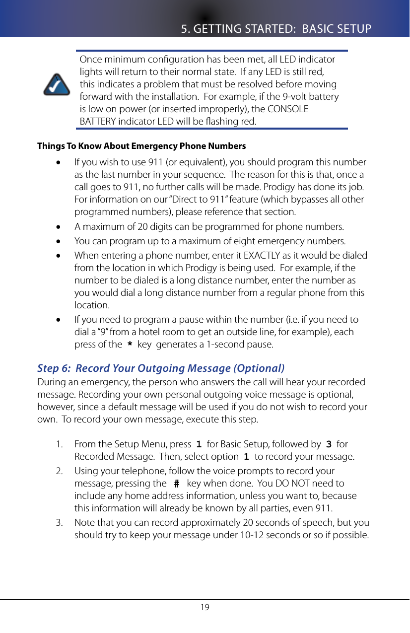 5. GETTING STARTED:  BASIC SETUP19\Once minimum conguration has been met, all LED indicator lights will return to their normal state.  If any LED is still red, this indicates a problem that must be resolved before moving forward with the installation.  For example, if the 9-volt battery is low on power (or inserted improperly), the CONSOLE BATTERY indicator LED will be ashing red.Things To Know About Emergency Phone NumbersIf you wish to use 911 (or equivalent), you should program this number &bull;as the last number in your sequence.  The reason for this is that, once a call goes to 911, no further calls will be made. Prodigy has done its job.  For information on our &ldquo;Direct to 911&rdquo; feature (which bypasses all other programmed numbers), please reference that section.A maximum of 20 digits can be programmed for phone numbers. &bull;You can program up to a maximum of eight emergency numbers.&bull;When entering a phone number, enter it EXACTLY as it would be dialed &bull;from the location in which Prodigy is being used.  For example, if the number to be dialed is a long distance number, enter the number as you would dial a long distance number from a regular phone from this location.If you need to program a pause within the number (i.e. if you need to &bull;dial a &ldquo;9&rdquo; from a hotel room to get an outside line, for example), each press of the  *  key  generates a 1-second pause.Step 6:  Record Your Outgoing Message (Optional)During an emergency, the person who answers the call will hear your recorded message. Recording your own personal outgoing voice message is optional, however, since a default message will be used if you do not wish to record your own.  To record your own message, execute this step.From the Setup Menu, press  1.  1  for Basic Setup, followed by  3  for Recorded Message.  Then, select option  1  to record your message.Using your telephone, follow the voice prompts to record your 2. message, pressing the   #   key when done.  You DO NOT need to include any home address information, unless you want to, because this information will already be known by all parties, even 911.Note that you can record approximately 20 seconds of speech, but you 3. should try to keep your message under 10-12 seconds or so if possible.  