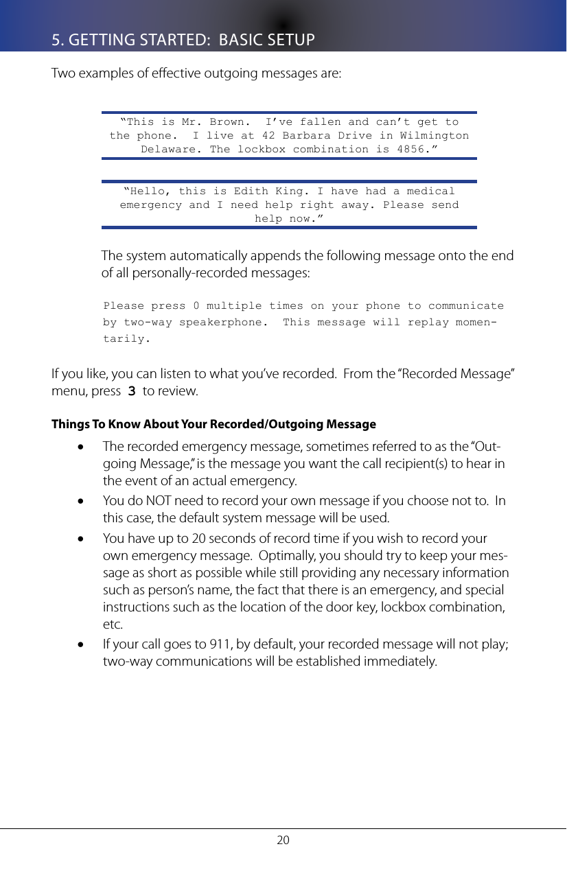 205. GETTING STARTED:  BASIC SETUPTwo examples of eective outgoing messages are:&ldquo;This is Mr. Brown.  I&rsquo;ve fallen and can&rsquo;t get to the phone.  I live at 42 Barbara Drive in Wilmington Delaware. The lockbox combination is 4856.&rdquo;&ldquo;Hello, this is Edith King. I have had a medical emergency and I need help right away. Please send help now.&rdquo;The system automatically appends the following message onto the end of all personally-recorded messages:  Please press 0 multiple times on your phone to communicate   by two-way speakerphone.  This message will replay momen-  tarily.If you like, you can listen to what you&rsquo;ve recorded.  From the &ldquo;Recorded Message&rdquo; menu, press  3  to review.Things To Know About Your Recorded/Outgoing MessageThe recorded emergency message, sometimes referred to as the &ldquo;Out-&bull;going Message,&rdquo; is the message you want the call recipient(s) to hear in the event of an actual emergency.You do NOT need to record your own message if you choose not to.  In &bull;this case, the default system message will be used.You have up to 20 seconds of record time if you wish to record your &bull;own emergency message.  Optimally, you should try to keep your mes-sage as short as possible while still providing any necessary information such as person&rsquo;s name, the fact that there is an emergency, and special instructions such as the location of the door key, lockbox combination, etc.If your call goes to 911, by default, your recorded message will not play; &bull;two-way communications will be established immediately.