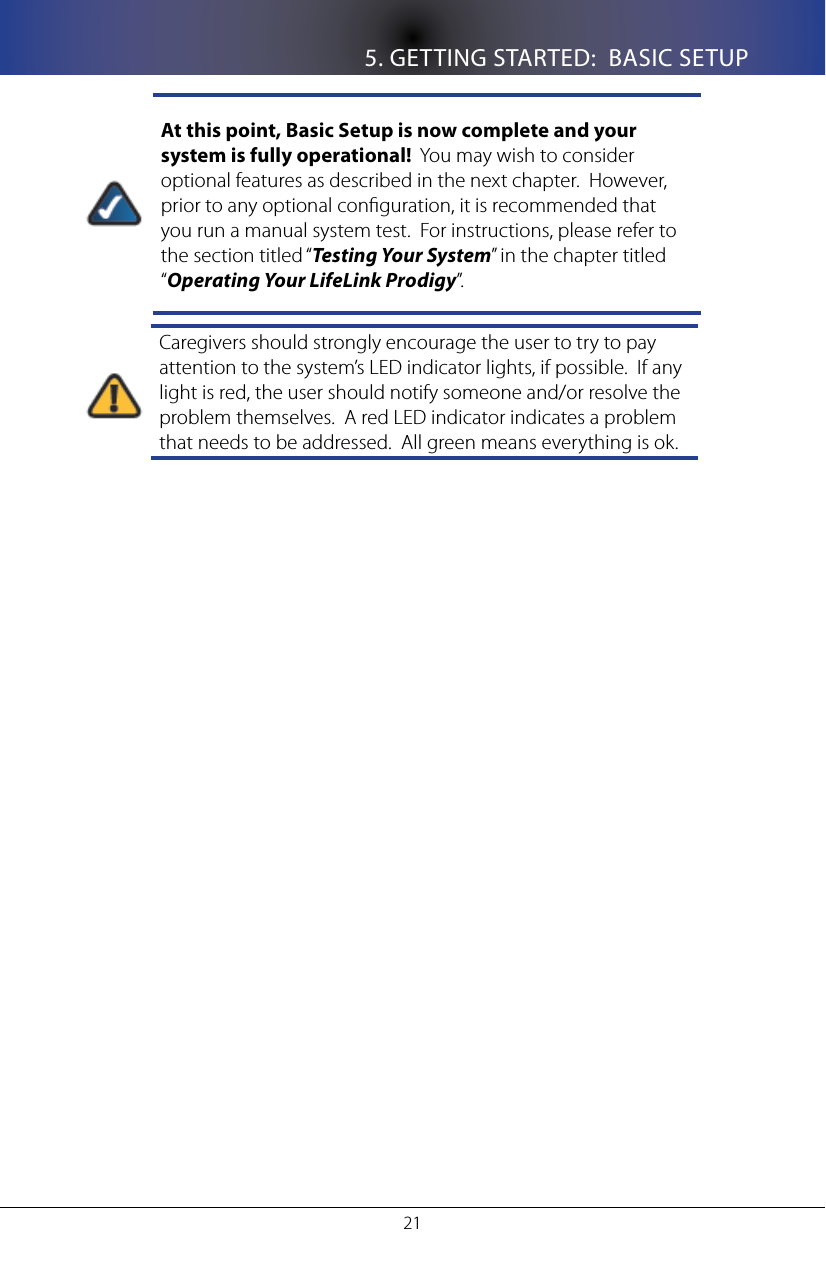 5. GETTING STARTED:  BASIC SETUP21At this point, Basic Setup is now complete and your system is fully operational!  You may wish to consider optional features as described in the next chapter.  However, prior to any optional conguration, it is recommended that you run a manual system test.  For instructions, please refer to the section titled &ldquo;Testing Your System&rdquo; in the chapter titled &ldquo;Operating Your LifeLink Prodigy&rdquo;.Caregivers should strongly encourage the user to try to pay attention to the system&rsquo;s LED indicator lights, if possible.  If any light is red, the user should notify someone and/or resolve the problem themselves.  A red LED indicator indicates a problem that needs to be addressed.  All green means everything is ok.