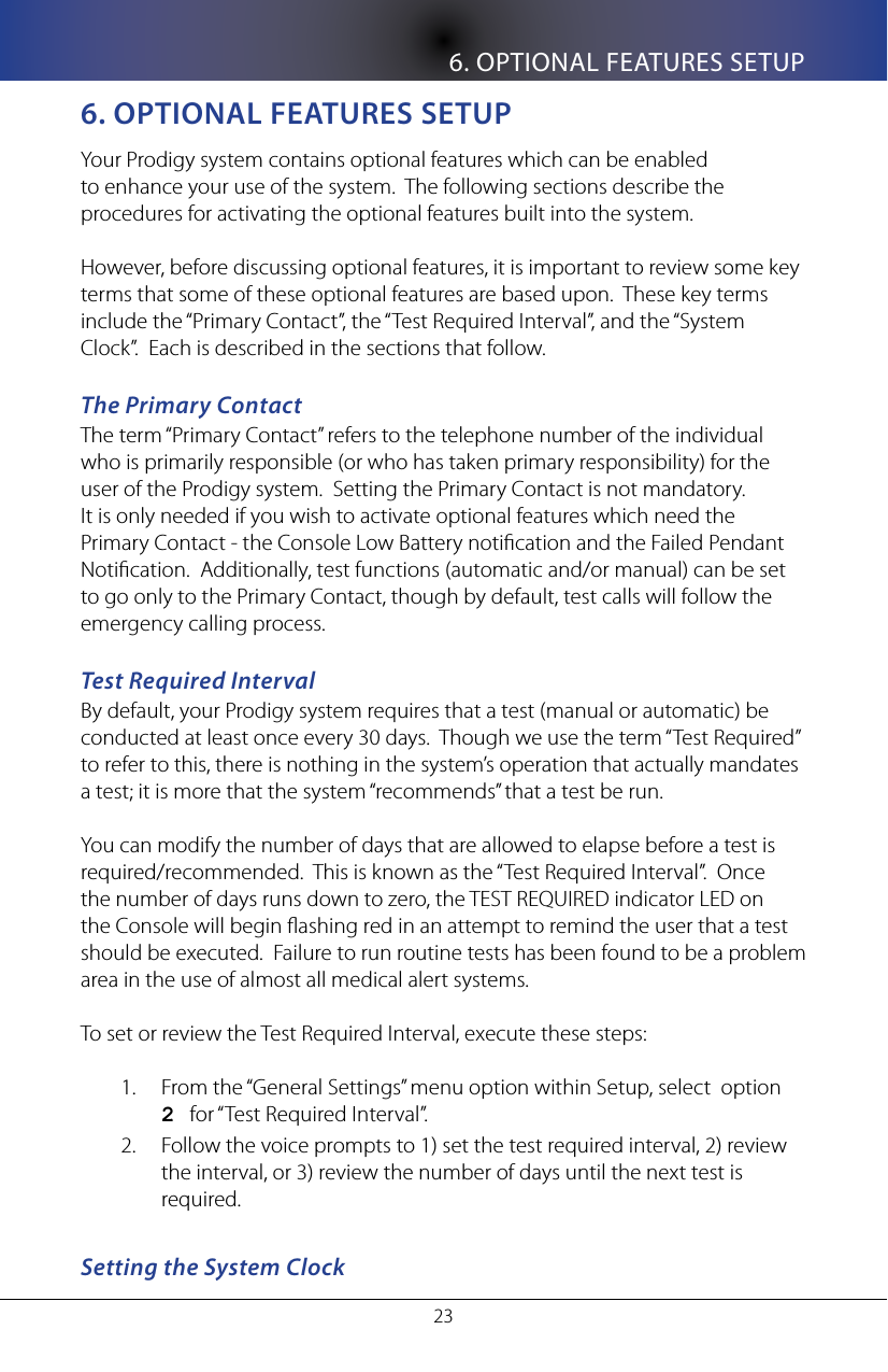 6. OPTIONAL FEATURES SETUP236. opTIonal feaTURes seTUpYour Prodigy system contains optional features which can be enabled to enhance your use of the system.  The following sections describe the procedures for activating the optional features built into the system.However, before discussing optional features, it is important to review some key terms that some of these optional features are based upon.  These key terms include the &ldquo;Primary Contact&rdquo;, the &ldquo;Test Required Interval&rdquo;, and the &ldquo;System Clock&rdquo;.  Each is described in the sections that follow.The Primary ContactThe term &ldquo;Primary Contact&rdquo; refers to the telephone number of the individual who is primarily responsible (or who has taken primary responsibility) for the user of the Prodigy system.  Setting the Primary Contact is not mandatory.  It is only needed if you wish to activate optional features which need the Primary Contact - the Console Low Battery notication and the Failed Pendant Notication.  Additionally, test functions (automatic and/or manual) can be set to go only to the Primary Contact, though by default, test calls will follow the emergency calling process.Test Required IntervalBy default, your Prodigy system requires that a test (manual or automatic) be conducted at least once every 30 days.  Though we use the term &ldquo;Test Required&rdquo; to refer to this, there is nothing in the system&rsquo;s operation that actually mandates a test; it is more that the system &ldquo;recommends&rdquo; that a test be run. You can modify the number of days that are allowed to elapse before a test is required/recommended.  This is known as the &ldquo;Test Required Interval&rdquo;.  Once the number of days runs down to zero, the TEST REQUIRED indicator LED on the Console will begin ashing red in an attempt to remind the user that a test should be executed.  Failure to run routine tests has been found to be a problem area in the use of almost all medical alert systems.   To set or review the Test Required Interval, execute these steps:From the &ldquo;General Settings&rdquo; menu option within Setup, select  option   1. 2   for &ldquo;Test Required Interval&rdquo;.Follow the voice prompts to 1) set the test required interval, 2) review 2. the interval, or 3) review the number of days until the next test is required.Setting the System Clock