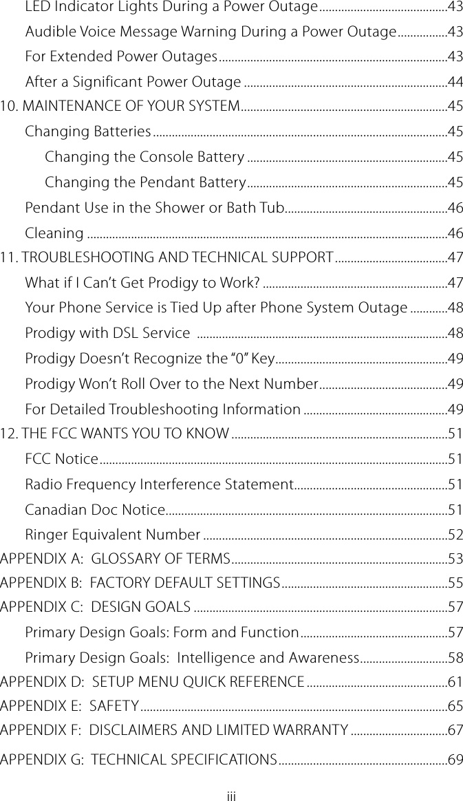 iiiLED Indicator Lights During a Power Outage .........................................43Audible Voice Message Warning During a Power Outage ................43For Extended Power Outages .........................................................................43After a Significant Power Outage .................................................................4410. MAINTENANCE OF YOUR SYSTEM ..................................................................45Changing Batteries ..............................................................................................45Changing the Console Battery ................................................................45Changing the Pendant Battery ................................................................45Pendant Use in the Shower or Bath Tub....................................................46Cleaning ...................................................................................................................4611. TROUBLESHOOTING AND TECHNICAL SUPPORT ....................................47What if I Can&rsquo;t Get Prodigy to Work? ...........................................................47Your Phone Service is Tied Up after Phone System Outage ............48Prodigy with DSL Service  ................................................................................48Prodigy Doesn&rsquo;t Recognize the &ldquo;0&rdquo; Key .......................................................49Prodigy Won&rsquo;t Roll Over to the Next Number .........................................49For Detailed Troubleshooting Information ..............................................4912. THE FCC WANTS YOU TO KNOW .....................................................................51FCC Notice ...............................................................................................................51Radio Frequency Interference Statement.................................................51Canadian Doc Notice..........................................................................................51Ringer Equivalent Number ..............................................................................52APPENDIX A:  GLOSSARY OF TERMS .....................................................................53APPENDIX B:  FACTORY DEFAULT SETTINGS .....................................................55APPENDIX C:  DESIGN GOALS .................................................................................57Primary Design Goals: Form and Function ...............................................57Primary Design Goals:  Intelligence and Awareness ............................58APPENDIX D:  SETUP MENU QUICK REFERENCE .............................................61APPENDIX E:  SAFETY ..................................................................................................65APPENDIX F:  DISCLAIMERS AND LIMITED WARRANTY ...............................67APPENDIX G:  TECHNICAL SPECIFICATIONS ......................................................69
