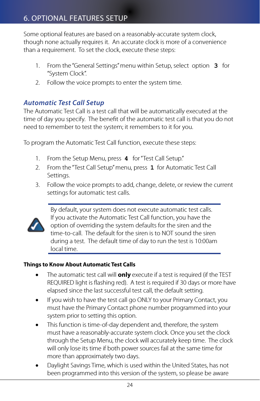 246. OPTIONAL FEATURES SETUPSome optional features are based on a reasonably-accurate system clock, though none actually requires it.  An accurate clock is more of a convenience than a requirement.  To set the clock, execute these steps:From the &ldquo;General Settings&rdquo; menu within Setup, select  option   1.  3   for &ldquo;System Clock&rdquo;.Follow the voice prompts to enter the system time.2. Automatic Test Call SetupThe Automatic Test Call is a test call that will be automatically executed at the time of day you specify.  The benet of the automatic test call is that you do not need to remember to test the system; it remembers to it for you.To program the Automatic Test Call function, execute these steps:From the Setup Menu, press  1.  4   for &ldquo;Test Call Setup.&rdquo;From the &ldquo;Test Call Setup&rdquo; menu, press  2.  1  for Automatic Test Call Settings.Follow the voice prompts to add, change, delete, or review the current 3. settings for automatic test calls. By default, your system does not execute automatic test calls.  If you activate the Automatic Test Call function, you have the option of overriding the system defaults for the siren and the time-to-call.  The default for the siren is to NOT sound the siren during a test.  The default time of day to run the test is 10:00am local time. Things to Know About Automatic Test Calls The automatic test call will &bull; only execute if a test is required (if the TEST REQUIRED light is ashing red).  A test is required if 30 days or more have elapsed since the last successful test call, the default setting.If you wish to have the test call go ONLY to your Primary Contact, you &bull;must have the Primary Contact phone number programmed into your system prior to setting this option.This function is time-of-day dependent and, therefore, the system &bull;must have a reasonably-accurate system clock. Once you set the clock through the Setup Menu, the clock will accurately keep time.  The clock will only lose its time if both power sources fail at the same time for more than approximately two days.Daylight Savings Time, which is used within the United States, has not &bull;been programmed into this version of the system, so please be aware 