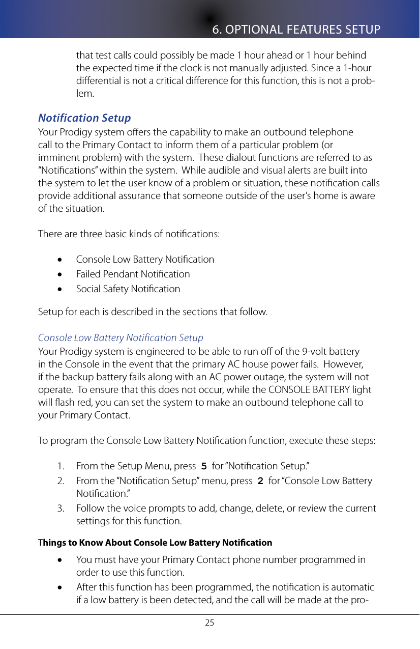6. OPTIONAL FEATURES SETUP25that test calls could possibly be made 1 hour ahead or 1 hour behind the expected time if the clock is not manually adjusted. Since a 1-hour dierential is not a critical dierence for this function, this is not a prob-lem.Notification SetupYour Prodigy system oers the capability to make an outbound telephone call to the Primary Contact to inform them of a particular problem (or imminent problem) with the system.  These dialout functions are referred to as &ldquo;Notications&rdquo; within the system.  While audible and visual alerts are built into the system to let the user know of a problem or situation, these notication calls provide additional assurance that someone outside of the user&rsquo;s home is aware of the situation.  There are three basic kinds of notications:Console Low Battery Notication&bull;Failed Pendant Notication&bull;Social Safety Notication&bull;Setup for each is described in the sections that follow.Console Low Battery Notification SetupYour Prodigy system is engineered to be able to run o of the 9-volt battery in the Console in the event that the primary AC house power fails.  However, if the backup battery fails along with an AC power outage, the system will not operate.  To ensure that this does not occur, while the CONSOLE BATTERY light will ash red, you can set the system to make an outbound telephone call to your Primary Contact. To program the Console Low Battery Notication function, execute these steps:From the Setup Menu, press  1.  5  for &ldquo;Notication Setup.&rdquo;From the &ldquo;Notication Setup&rdquo; menu, press  2.  2  for &ldquo;Console Low Battery Notication.&rdquo;Follow the voice prompts to add, change, delete, or review the current 3. settings for this function.  Things to Know About Console Low Battery NoticationYou must have your Primary Contact phone number programmed in &bull;order to use this function.After this function has been programmed, the notication is automatic &bull;if a low battery is been detected, and the call will be made at the pro-