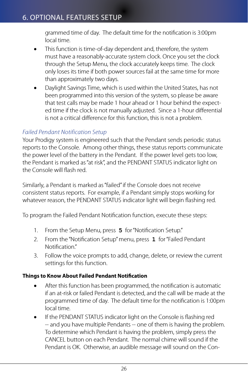 266. OPTIONAL FEATURES SETUPgrammed time of day.  The default time for the notication is 3:00pm local time.This function is time-of-day dependent and, therefore, the system &bull;must have a reasonably-accurate system clock. Once you set the clock through the Setup Menu, the clock accurately keeps time.  The clock only loses its time if both power sources fail at the same time for more than approximately two days.Daylight Savings Time, which is used within the United States, has not &bull;been programmed into this version of the system, so please be aware that test calls may be made 1 hour ahead or 1 hour behind the expect-ed time if the clock is not manually adjusted.  Since a 1-hour dierential is not a critical dierence for this function, this is not a problem.Failed Pendant Notification SetupYour Prodigy system is engineered such that the Pendant sends periodic status reports to the Console.  Among other things, these status reports communicate the power level of the battery in the Pendant.  If the power level gets too low, the Pendant is marked as &ldquo;at risk&rdquo;, and the PENDANT STATUS indicator light on the Console will ash red.  Similarly, a Pendant is marked as &ldquo;failed&rdquo; if the Console does not receive consistent status reports.  For example, if a Pendant simply stops working for whatever reason, the PENDANT STATUS indicator light will begin ashing red.To program the Failed Pendant Notication function, execute these steps:From the Setup Menu, press  1.  5  for &ldquo;Notication Setup.&rdquo;From the &ldquo;Notication Setup&rdquo; menu, press  2.  1  for &ldquo;Failed Pendant Notication.&rdquo;Follow the voice prompts to add, change, delete, or review the current 3. settings for this function.  Things to Know About Failed Pendant NoticationAfter this function has been programmed, the notication is automatic &bull;if an at-risk or failed Pendant is detected, and the call will be made at the programmed time of day.  The default time for the notication is 1:00pm local time.If the PENDANT STATUS indicator light on the Console is ashing red &bull;-- and you have multiple Pendants -- one of them is having the problem.  To determine which Pendant is having the problem, simply press the CANCEL button on each Pendant.  The normal chime will sound if the Pendant is OK.  Otherwise, an audible message will sound on the Con-