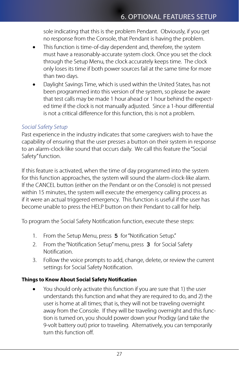 6. OPTIONAL FEATURES SETUP27sole indicating that this is the problem Pendant.  Obviously, if you get no response from the Console, that Pendant is having the problem.This function is time-of-day dependent and, therefore, the system &bull;must have a reasonably-accurate system clock. Once you set the clock through the Setup Menu, the clock accurately keeps time.  The clock  only loses its time if both power sources fail at the same time for more than two days.Daylight Savings Time, which is used within the United States, has not &bull;been programmed into this version of the system, so please be aware that test calls may be made 1 hour ahead or 1 hour behind the expect-ed time if the clock is not manually adjusted.  Since a 1-hour dierential is not a critical dierence for this function, this is not a problem.Social Safety SetupPast experience in the industry indicates that some caregivers wish to have the capability of ensuring that the user presses a button on their system in response to an alarm-clock-like sound that occurs daily.  We call this feature the &ldquo;Social Safety&rdquo; function.  If this feature is activated, when the time of day programmed into the system for this function approaches, the system will sound the alarm-clock-like alarm.  If the CANCEL button (either on the Pendant or on the Console) is not pressed within 15 minutes, the system will execute the emergency calling process as if it were an actual triggered emergency.  This function is useful if the user has become unable to press the HELP button on their Pendant to call for help.To program the Social Safety Notication function, execute these steps:From the Setup Menu, press  1.  5  for &ldquo;Notication Setup.&rdquo;From the &ldquo;Notication Setup&rdquo; menu, press  2.  3   for Social Safety Notication.Follow the voice prompts to add, change, delete, or review the current 3. settings for Social Safety Notication.  Things to Know About Social Safety NoticationYou should only activate this function if you are sure that 1) the user &bull;understands this function and what they are required to do, and 2) the user is home at all times; that is, they will not be traveling overnight away from the Console.  If they will be traveling overnight and this func-tion is turned on, you should power down your Prodigy (and take the 9-volt battery out) prior to traveling.  Alternatively, you can temporarily turn this function o.