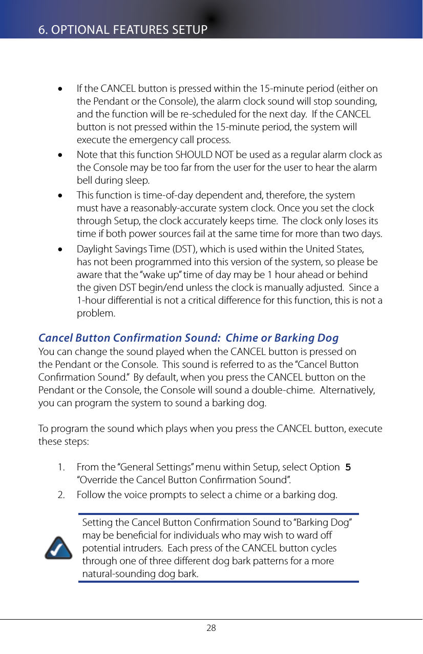286. OPTIONAL FEATURES SETUPIf the CANCEL button is pressed within the 15-minute period (either on &bull;the Pendant or the Console), the alarm clock sound will stop sounding, and the function will be re-scheduled for the next day.  If the CANCEL button is not pressed within the 15-minute period, the system will execute the emergency call process.Note that this function SHOULD NOT be used as a regular alarm clock as &bull;the Console may be too far from the user for the user to hear the alarm bell during sleep.This function is time-of-day dependent and, therefore, the system &bull;must have a reasonably-accurate system clock. Once you set the clock through Setup, the clock accurately keeps time.  The clock only loses its time if both power sources fail at the same time for more than two days.Daylight Savings Time (DST), which is used within the United States, &bull;has not been programmed into this version of the system, so please be aware that the &ldquo;wake up&rdquo; time of day may be 1 hour ahead or behind the given DST begin/end unless the clock is manually adjusted.  Since a 1-hour dierential is not a critical dierence for this function, this is not a problem.Cancel Button Confirmation Sound:  Chime or Barking DogYou can change the sound played when the CANCEL button is pressed on the Pendant or the Console.  This sound is referred to as the &ldquo;Cancel Button Conrmation Sound.&rdquo;  By default, when you press the CANCEL button on the Pendant or the Console, the Console will sound a double-chime.  Alternatively, you can program the system to sound a barking dog.  To program the sound which plays when you press the CANCEL button, execute these steps:From the &ldquo;General Settings&rdquo; menu within Setup, select Option  1.  5  &ldquo;Override the Cancel Button Conrmation Sound&rdquo;.Follow the voice prompts to select a chime or a barking dog.2. Setting the Cancel Button Conrmation Sound to &ldquo;Barking Dog&rdquo; may be benecial for individuals who may wish to ward o potential intruders.  Each press of the CANCEL button cycles through one of three dierent dog bark patterns for a more natural-sounding dog bark.
