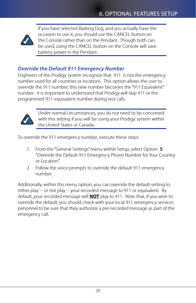 6. OPTIONAL FEATURES SETUP29If you have selected Barking Dog, and you actually have the occasion to use it, you should use the CANCEL button on the Console rather than on the Pendant.  Though both can be used, using the CANCEL button on the Console will save battery power in the Pendant.Override the Default 911 Emergency NumberEngineers of the Prodigy system recognize that  911  is not the emergency number used for all countries or locations.  This option allows the user to override the 911 number; this new number becomes the &ldquo;911 Equivalent&rdquo; number.  It is important to understand that Prodigy will skip 911 or the programmed 911-equivalent number during test calls.Under normal circumstances, you do not need to be concerned with this setting if you will be using your Prodigy system within the United States or Canada.To override the 911 emergency number, execute these steps:From the &ldquo;General Settings&rdquo; menu within Setup, select Option  1.  5   &ldquo;Override the Default 911 Emergency Phone Number for Your Country or Location.&rdquo;Follow the voice prompts to override the default 911 emergency 2. number.Additionally, within this menu option, you can override the default setting to either play -- or not play -- your recorded message to 911 or equivalent.  By default, your recorded message will NOT play to 911.  Note that, if you wish to override the default, you should check with your local 911 emergency services personnel to be sure that they authorize a pre-recorded message as part of the emergency call.
