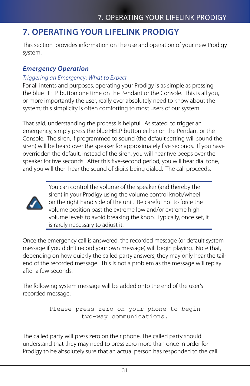 7. OPERATING YOUR LIFELINK PRODIGY317. opeRaTIng yoUR lIfelInK pRoDIgyThis section  provides information on the use and operation of your new Prodigy system.Emergency OperationTriggering an Emergency: What to ExpectFor all intents and purposes, operating your Prodigy is as simple as pressing the blue HELP button one time on the Pendant or the Console.  This is all you, or more importantly the user, really ever absolutely need to know about the system; this simplicity is often comforting to most users of our system.That said, understanding the process is helpful.  As stated, to trigger an emergency, simply press the blue HELP button either on the Pendant or the Console.  The siren, if programmed to sound (the default setting will sound the siren) will be heard over the speaker for approximately ve seconds.  If you have overridden the default, instead of the siren, you will hear ve beeps over the speaker for ve seconds.  After this ve-second period, you will hear dial tone, and you will then hear the sound of digits being dialed.  The call proceeds.You can control the volume of the speaker (and thereby the siren) in your Prodigy using the volume control knob/wheel on the right hand side of the unit.  Be careful not to force the volume position past the extreme low and/or extreme high volume levels to avoid breaking the knob.  Typically, once set, it is rarely necessary to adjust it.Once the emergency call is answered, the recorded message (or default system message if you didn&rsquo;t record your own message) will begin playing.  Note that, depending on how quickly the called party answers, they may only hear the tail-end of the recorded message.  This is not a problem as the message will replay after a few seconds.The following system message will be added onto the end of the user&rsquo;s recorded message:Please press zero on your phone to begin           two-way communications.The called party will press zero on their phone. The called party should understand that they may need to press zero more than once in order for Prodigy to be absolutely sure that an actual person has responded to the call.