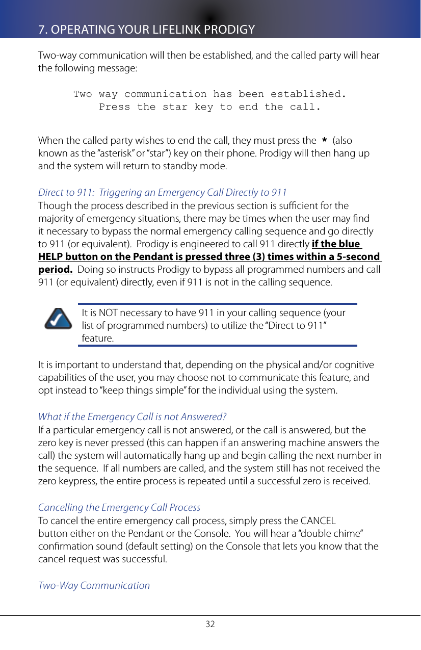 327. OPERATING YOUR LIFELINK PRODIGYTwo-way communication will then be established, and the called party will hear the following message:Two way communication has been established.       Press the star key to end the call.When the called party wishes to end the call, they must press the  *  (also known as the &ldquo;asterisk&rdquo; or &ldquo;star&rdquo;) key on their phone. Prodigy will then hang up and the system will return to standby mode. Direct to 911:  Triggering an Emergency Call Directly to 911Though the process described in the previous section is sucient for the majority of emergency situations, there may be times when the user may nd it necessary to bypass the normal emergency calling sequence and go directly to 911 (or equivalent).  Prodigy is engineered to call 911 directly if the blue HELP button on the Pendant is pressed three (3) times within a 5-second period.  Doing so instructs Prodigy to bypass all programmed numbers and call 911 (or equivalent) directly, even if 911 is not in the calling sequence.  It is NOT necessary to have 911 in your calling sequence (your list of programmed numbers) to utilize the &ldquo;Direct to 911&rdquo; feature.It is important to understand that, depending on the physical and/or cognitive capabilities of the user, you may choose not to communicate this feature, and opt instead to &ldquo;keep things simple&rdquo; for the individual using the system.What if the Emergency Call is not Answered?If a particular emergency call is not answered, or the call is answered, but the zero key is never pressed (this can happen if an answering machine answers the call) the system will automatically hang up and begin calling the next number in the sequence.  If all numbers are called, and the system still has not received the zero keypress, the entire process is repeated until a successful zero is received. Cancelling the Emergency Call ProcessTo cancel the entire emergency call process, simply press the CANCEL button either on the Pendant or the Console.  You will hear a &ldquo;double chime&rdquo; conrmation sound (default setting) on the Console that lets you know that the cancel request was successful.  Two-Way Communication