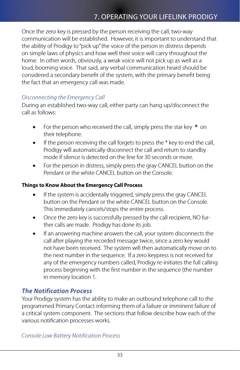 7. OPERATING YOUR LIFELINK PRODIGY33Once the zero key is pressed by the person receiving the call, two-way communication will be established.  However, it is important to understand that the ability of Prodigy to &ldquo;pick up&rdquo; the voice of the person in distress depends on simple laws of physics and how well their voice will carry throughout the home.  In other words, obviously, a weak voice will not pick up as well as a loud, booming voice.  That said, any verbal communication heard should be considered a secondary benet of the system, with the primary benet being the fact that an emergency call was made.Disconnecting the Emergency CallDuring an established two-way call, either party can hang up/disconnect the call as follows:For the person who received the call, simply press the star key  &bull; *  on their telephone.  If the person receiving the call forgets to press the * key to end the call, &bull;Prodigy will automatically disconnect the call and return to standby mode if silence is detected on the line for 30 seconds or more.For the person in distress, simply press the gray CANCEL button on the &bull;Pendant or the white CANCEL button on the Console.Things to Know About the Emergency Call ProcessIf the system is accidentally triggered, simply press the gray CANCEL &bull;button on the Pendant or the white CANCEL button on the Console.  This immediately cancels/stops the entire process.Once the zero key is successfully pressed by the call recipient, NO fur-&bull;ther calls are made.  Prodigy has done its job.If an answering machine answers the call, your system disconnects the &bull;call after playing the recorded message twice, since a zero key would not have been received.  The system will then automatically move on to the next number in the sequence.  If a zero keypress is not received for any of the emergency numbers called, Prodigy re-initiates the full calling process beginning with the rst number in the sequence (the number in memory location 1.The Notification ProcessYour Prodigy system has the ability to make an outbound telephone call to the programmed Primary Contact informing them of a failure or imminent failure of a critical system component.  The sections that follow describe how each of the various notication processes works.Console Low Battery Notification Process