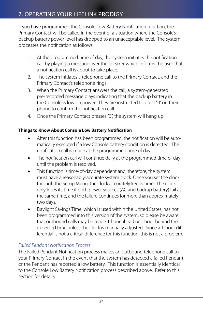 347. OPERATING YOUR LIFELINK PRODIGYIf you have programmed the Console Low Battery Notication function, the Primary Contact will be called in the event of a situation where the Console&rsquo;s backup battery power level has dropped to an unacceptable level.  The system processes the notication as follows:At the programmed time of day, the system initiates the notication 1. call by playing a message over the speaker which informs the user that a notication call is about to take place.The system initiates a telephone call to the Primary Contact, and the 2. Primary Contact&rsquo;s telephone rings. When the Primary Contact answers the call, a system-generated 3. pre-recorded message plays indicating that the backup battery in the Console is low on power.  They are instructed to press &ldquo;0&rdquo; on their phone to conrm the notication call.Once the Primary Contact presses &ldquo;0&rdquo;, the system will hang up.4. Things to Know About Console Low Battery NoticationAfter this function has been programmed, the notication will be auto-&bull;matically executed if a low Console battery condition is detected.  The notication call is made at the programmed time of day.The notication call will continue daily at the programmed time of day &bull;until the problem is resolved.This function is time-of-day dependent and, therefore, the system &bull;must have a reasonably-accurate system clock. Once you set the clock through the Setup Menu, the clock accurately keeps time.  The clock  only loses its time if both power sources (AC and backup battery) fail at the same time, and the failure continues for more than approximately two days.Daylight Savings Time, which is used within the United States, has not &bull;been programmed into this version of the system, so please be aware that outbound calls may be made 1 hour ahead or 1 hour behind the expected time unless the clock is manually adjusted.  Since a 1-hour dif-ferential is not a critical dierence for this function, this is not a problem.Failed Pendant Notification ProcessThe Failed Pendant Notication process makes an outbound telephone call to your Primary Contact in the event that the system has detected a failed Pendant or the Pendant has reported a low battery.  This function is essentially identical to the Console Low Battery Notication process described above.  Refer to this section for details.