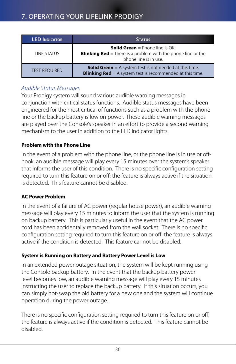 367. OPERATING YOUR LIFELINK PRODIGYleD In D I C a T o R sT a T U sLINE STATUSSolid Green = Phone line is OK.Blinking Red = There is a problem with the phone line or the phone line is in use.TEST REQUIRED Solid Green = A system test is not needed at this time.Blinking Red = A system test is recommended at this time.Audible Status MessagesYour Prodigy system will sound various audible warning messages in conjunction with critical status functions.  Audible status messages have been engineered for the most critical of functions such as a problem with the phone line or the backup battery is low on power.  These audible warning messages are played over the Console&rsquo;s speaker in an eort to provide a second warning mechanism to the user in addition to the LED indicator lights.Problem with the Phone LineIn the event of a problem with the phone line, or the phone line is in use or o-hook, an audible message will play every 15 minutes over the system&rsquo;s speaker that informs the user of this condition.  There is no specic conguration setting required to turn this feature on or o; the feature is always active if the situation is detected.  This feature cannot be disabled.  AC Power ProblemIn the event of a failure of AC power (regular house power), an audible warning message will play every 15 minutes to inform the user that the system is running on backup battery.  This is particularly useful in the event that the AC power cord has been accidentally removed from the wall socket.  There is no specic conguration setting required to turn this feature on or o; the feature is always active if the condition is detected.  This feature cannot be disabled.System is Running on Battery and Battery Power Level is LowIn an extended power outage situation, the system will be kept running using the Console backup battery.  In the event that the backup battery power level becomes low, an audible warning message will play every 15 minutes instructing the user to replace the backup battery.  If this situation occurs, you can simply hot-swap the old battery for a new one and the system will continue operation during the power outage.  There is no specic conguration setting required to turn this feature on or o; the feature is always active if the condition is detected.  This feature cannot be disabled.