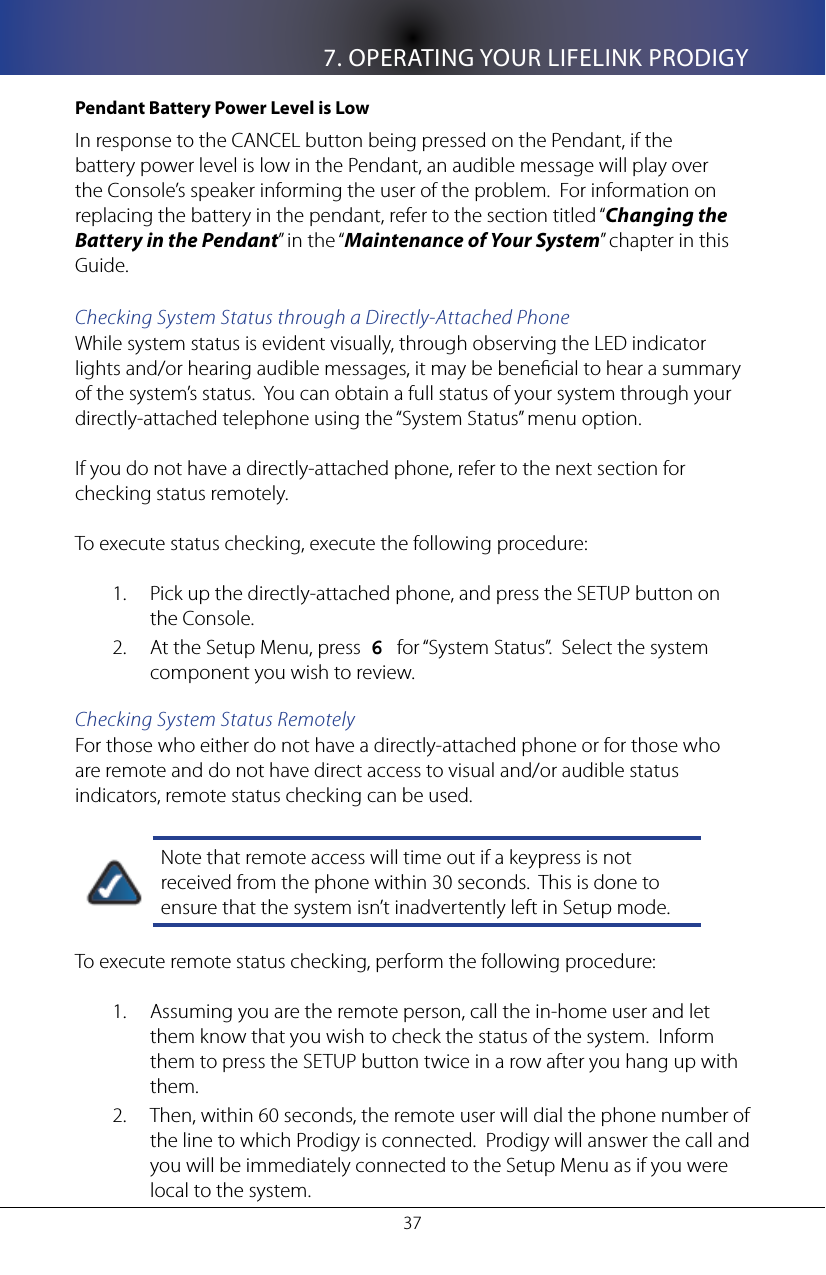 7. OPERATING YOUR LIFELINK PRODIGY37Pendant Battery Power Level is LowIn response to the CANCEL button being pressed on the Pendant, if the battery power level is low in the Pendant, an audible message will play over the Console&rsquo;s speaker informing the user of the problem.  For information on replacing the battery in the pendant, refer to the section titled &ldquo;Changing the Battery in the Pendant&rdquo; in the &ldquo;Maintenance of Your System&rdquo; chapter in this Guide.Checking System Status through a Directly-Attached PhoneWhile system status is evident visually, through observing the LED indicator lights and/or hearing audible messages, it may be benecial to hear a summary of the system&rsquo;s status.  You can obtain a full status of your system through your directly-attached telephone using the &ldquo;System Status&rdquo; menu option. If you do not have a directly-attached phone, refer to the next section for checking status remotely.To execute status checking, execute the following procedure: Pick up the directly-attached phone, and press the SETUP button on 1. the Console.At the Setup Menu, press  2.  6   for &ldquo;System Status&rdquo;.  Select the system component you wish to review.Checking System Status RemotelyFor those who either do not have a directly-attached phone or for those who are remote and do not have direct access to visual and/or audible status indicators, remote status checking can be used. Note that remote access will time out if a keypress is not received from the phone within 30 seconds.  This is done to ensure that the system isn&rsquo;t inadvertently left in Setup mode.To execute remote status checking, perform the following procedure:Assuming you are the remote person, call the in-home user and let 1. them know that you wish to check the status of the system.  Inform them to press the SETUP button twice in a row after you hang up with them.Then, within 60 seconds, the remote user will dial the phone number of 2. the line to which Prodigy is connected.  Prodigy will answer the call and you will be immediately connected to the Setup Menu as if you were local to the system.