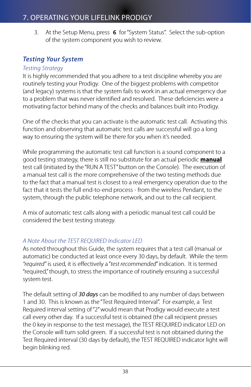 387. OPERATING YOUR LIFELINK PRODIGYAt the Setup Menu, press  3.  6  for &ldquo;System Status&rdquo;.  Select the sub-option of the system component you wish to review.Testing Your SystemTesting StrategyIt is highly recommended that you adhere to a test discipline whereby you are routinely testing your Prodigy.  One of the biggest problems with competitor (and legacy) systems is that the system fails to work in an actual emergency due to a problem that was never identied and resolved.  These deciencies were a motivating factor behind many of the checks and balances built into Prodigy.  One of the checks that you can activate is the automatic test call.  Activating this function and observing that automatic test calls are successful will go a long way to ensuring the system will be there for you when it&rsquo;s needed.While programming the automatic test call function is a sound component to a good testing strategy, there is still no substitute for an actual periodic manual test call (initiated by the &ldquo;RUN A TEST&rdquo; button on the Console).  The execution of a manual test call is the more comprehensive of the two testing methods due to the fact that a manual test is closest to a real emergency operation due to the fact that it tests the full end-to-end process - from the wireless Pendant, to the system, through the public telephone network, and out to the call recipient.A mix of automatic test calls along with a periodic manual test call could be considered the best testing strategy.A Note About the TEST REQUIRED Indicator LEDAs noted throughout this Guide, the system requires that a test call (manual or automatic) be conducted at least once every 30 days, by default.  While the term &ldquo;required&rdquo; is used, it is eectively a &ldquo;test recommended&rdquo; indication.  It is termed &ldquo;required,&rdquo; though, to stress the importance of routinely ensuring a successful system test.  The default setting of 30 days can be modied to any number of days between 1 and 30.  This is known as the &ldquo;Test Required Interval&rdquo;.  For example, a  Test Required interval setting of &ldquo;2&rdquo; would mean that Prodigy would execute a test call every other day.  If a successful test is obtained (the call recipient presses the 0 key in response to the test message), the TEST REQUIRED indicator LED on the Console will turn solid green.  If a successful test is not obtained during the Test Required interval (30 days by default), the TEST REQUIRED indicator light will begin blinking red.