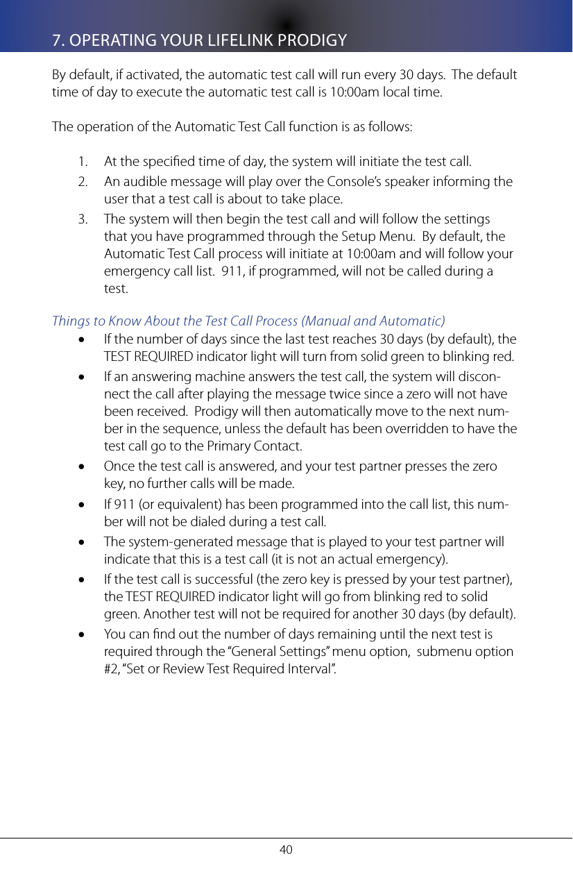 407. OPERATING YOUR LIFELINK PRODIGYBy default, if activated, the automatic test call will run every 30 days.  The default time of day to execute the automatic test call is 10:00am local time. The operation of the Automatic Test Call function is as follows:At the specied time of day, the system will initiate the test call. 1. An audible message will play over the Console&rsquo;s speaker informing the 2. user that a test call is about to take place.The system will then begin the test call and will follow the settings 3. that you have programmed through the Setup Menu.  By default, the Automatic Test Call process will initiate at 10:00am and will follow your emergency call list.  911, if programmed, will not be called during a test.Things to Know About the Test Call Process (Manual and Automatic)If the number of days since the last test reaches 30 days (by default), the &bull;TEST REQUIRED indicator light will turn from solid green to blinking red. If an answering machine answers the test call, the system will discon-&bull;nect the call after playing the message twice since a zero will not have been received.  Prodigy will then automatically move to the next num-ber in the sequence, unless the default has been overridden to have the test call go to the Primary Contact.  Once the test call is answered, and your test partner presses the zero &bull;key, no further calls will be made.If 911 (or equivalent) has been programmed into the call list, this num-&bull;ber will not be dialed during a test call.The system-generated message that is played to your test partner will &bull;indicate that this is a test call (it is not an actual emergency). If the test call is successful (the zero key is pressed by your test partner), &bull;the TEST REQUIRED indicator light will go from blinking red to solid green. Another test will not be required for another 30 days (by default).You can nd out the number of days remaining until the next test is &bull;required through the &ldquo;General Settings&rdquo; menu option,  submenu option #2, &ldquo;Set or Review Test Required Interval&rdquo;.
