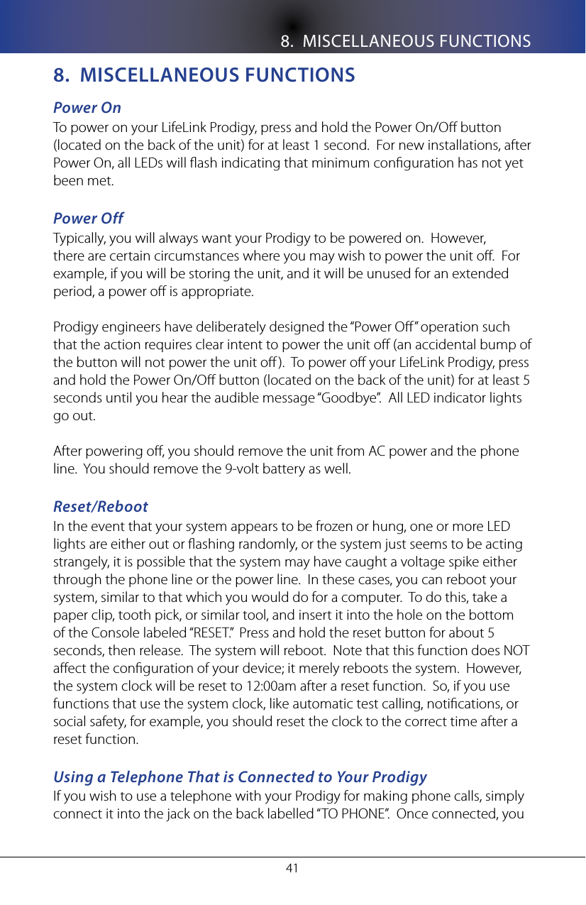8.  MISCELLANEOUS FUNCTIONS418.  MIsCellaneoUs fUnCTIonsPower OnTo power on your LifeLink Prodigy, press and hold the Power On/O button (located on the back of the unit) for at least 1 second.  For new installations, after Power On, all LEDs will ash indicating that minimum conguration has not yet been met. Power Off Typically, you will always want your Prodigy to be powered on.  However, there are certain circumstances where you may wish to power the unit o.  For example, if you will be storing the unit, and it will be unused for an extended period, a power o is appropriate.Prodigy engineers have deliberately designed the &ldquo;Power O&rdquo; operation such that the action requires clear intent to power the unit o (an accidental bump of the button will not power the unit o).  To power o your LifeLink Prodigy, press and hold the Power On/O button (located on the back of the unit) for at least 5 seconds until you hear the audible message &ldquo;Goodbye&rdquo;.  All LED indicator lights go out.After powering o, you should remove the unit from AC power and the phone line.  You should remove the 9-volt battery as well.Reset/RebootIn the event that your system appears to be frozen or hung, one or more LED lights are either out or ashing randomly, or the system just seems to be acting strangely, it is possible that the system may have caught a voltage spike either through the phone line or the power line.  In these cases, you can reboot your system, similar to that which you would do for a computer.  To do this, take a paper clip, tooth pick, or similar tool, and insert it into the hole on the bottom of the Console labeled &ldquo;RESET.&rdquo;  Press and hold the reset button for about 5 seconds, then release.  The system will reboot.  Note that this function does NOT aect the conguration of your device; it merely reboots the system.  However, the system clock will be reset to 12:00am after a reset function.  So, if you use functions that use the system clock, like automatic test calling, notications, or social safety, for example, you should reset the clock to the correct time after a reset function.Using a Telephone That is Connected to Your ProdigyIf you wish to use a telephone with your Prodigy for making phone calls, simply connect it into the jack on the back labelled &ldquo;TO PHONE&rdquo;.  Once connected, you 